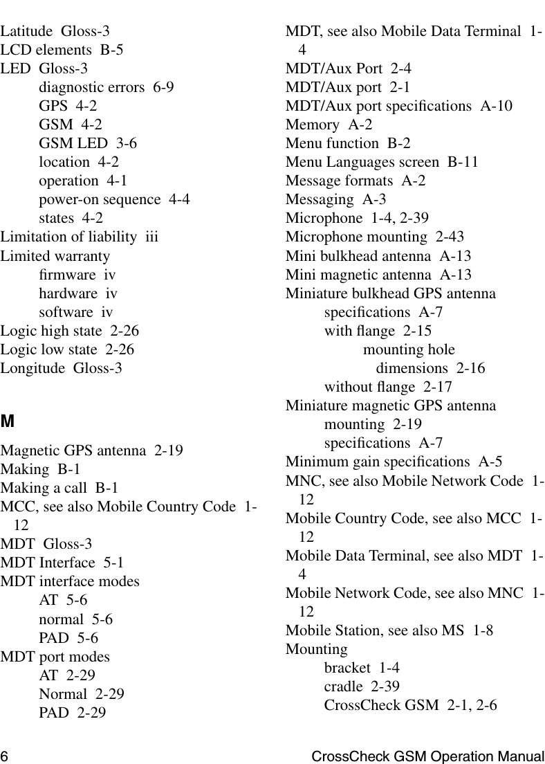 6 CrossCheck GSM Operation ManualLatitude Gloss-3LCD elements B-5LED Gloss-3diagnostic errors 6-9GPS 4-2GSM 4-2GSM LED 3-6location 4-2operation 4-1power-on sequence 4-4states 4-2Limitation of liability iiiLimited warrantyﬁrmware ivhardware ivsoftware ivLogic high state 2-26Logic low state 2-26Longitude Gloss-3MMagnetic GPS antenna 2-19Making B-1Making a call B-1MCC, see also Mobile Country Code 1-12MDT Gloss-3MDT Interface 5-1MDT interface modesAT 5-6normal 5-6PAD 5-6MDT port modesAT 2-29Normal 2-29PAD 2-29MDT, see also Mobile Data Terminal 1-4MDT/Aux Port 2-4MDT/Aux port 2-1MDT/Aux port speciﬁcations A-10Memory A-2Menu function B-2Menu Languages screen B-11Message formats A-2Messaging A-3Microphone 1-4, 2-39Microphone mounting 2-43Mini bulkhead antenna A-13Mini magnetic antenna A-13Miniature bulkhead GPS antennaspeciﬁcations A-7with ﬂange 2-15mounting hole dimensions 2-16without ﬂange 2-17Miniature magnetic GPS antennamounting 2-19speciﬁcations A-7Minimum gain speciﬁcations A-5MNC, see also Mobile Network Code 1-12Mobile Country Code, see also MCC 1-12Mobile Data Terminal, see also MDT 1-4Mobile Network Code, see also MNC 1-12Mobile Station, see also MS 1-8Mountingbracket 1-4cradle 2-39CrossCheck GSM 2-1, 2-6