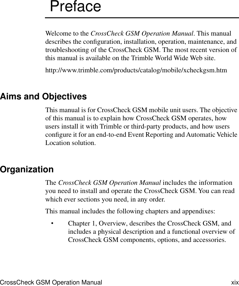  CrossCheck GSM Operation Manual xix  Preface Welcome to the  CrossCheck GSM Operation Manual . This manual describes the conﬁguration, installation, operation, maintenance, and troubleshooting of the CrossCheck GSM. The most recent version of this manual is available on the Trimble World Wide Web site. http://www.trimble.com/products/catalog/mobile/xcheckgsm.htm Aims and Objectives This manual is for CrossCheck GSM mobile unit users. The objective of this manual is to explain how CrossCheck GSM operates, how users install it with Trimble or third-party products, and how users conﬁgure it for an end-to-end Event Reporting and Automatic Vehicle Location solution. Organization The  CrossCheck GSM Operation Manual  includes the information you need to install and operate the CrossCheck GSM. You can read which ever sections you need, in any order. This manual includes the following chapters and appendixes: • Chapter 1, Overview, describes the CrossCheck GSM, and includes a physical description and a functional overview of CrossCheck GSM components, options, and accessories. 