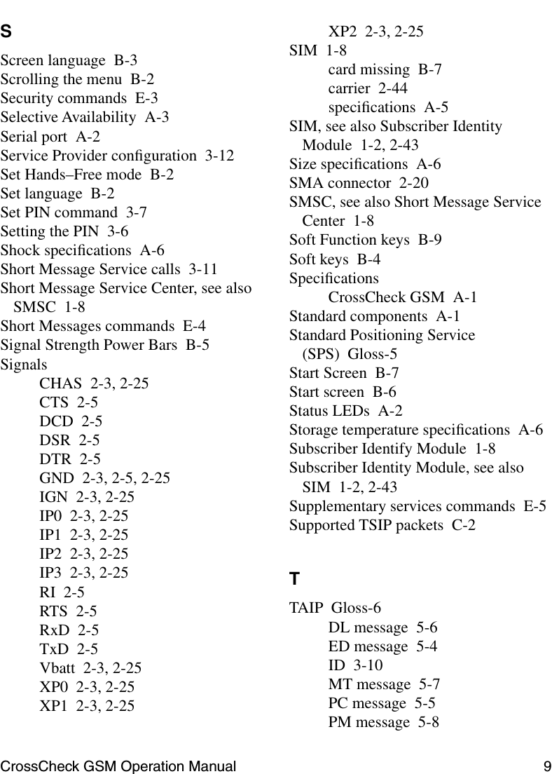 CrossCheck GSM Operation Manual 9 SScreen language B-3Scrolling the menu B-2Security commands E-3Selective Availability A-3Serial port A-2Service Provider conﬁguration 3-12Set Hands–Free mode B-2Set language B-2Set PIN command 3-7Setting the PIN 3-6Shock speciﬁcations A-6Short Message Service calls 3-11Short Message Service Center, see also SMSC 1-8Short Messages commands E-4Signal Strength Power Bars B-5SignalsCHAS 2-3, 2-25CTS 2-5DCD 2-5DSR 2-5DTR 2-5GND 2-3, 2-5, 2-25IGN 2-3, 2-25IP0 2-3, 2-25IP1 2-3, 2-25IP2 2-3, 2-25IP3 2-3, 2-25RI 2-5RTS 2-5RxD 2-5TxD 2-5Vbatt 2-3, 2-25XP0 2-3, 2-25XP1 2-3, 2-25XP2 2-3, 2-25SIM 1-8card missing B-7carrier 2-44speciﬁcations A-5SIM, see also Subscriber Identity Module 1-2, 2-43Size speciﬁcations A-6SMA connector 2-20SMSC, see also Short Message Service Center 1-8Soft Function keys B-9Soft keys B-4SpeciﬁcationsCrossCheck GSM A-1Standard components A-1Standard Positioning Service (SPS) Gloss-5Start Screen B-7Start screen B-6Status LEDs A-2Storage temperature speciﬁcations A-6Subscriber Identify Module 1-8Subscriber Identity Module, see also SIM 1-2, 2-43Supplementary services commands E-5Supported TSIP packets C-2TTAIP Gloss-6DL message 5-6ED message 5-4ID 3-10MT message 5-7PC message 5-5PM message 5-8