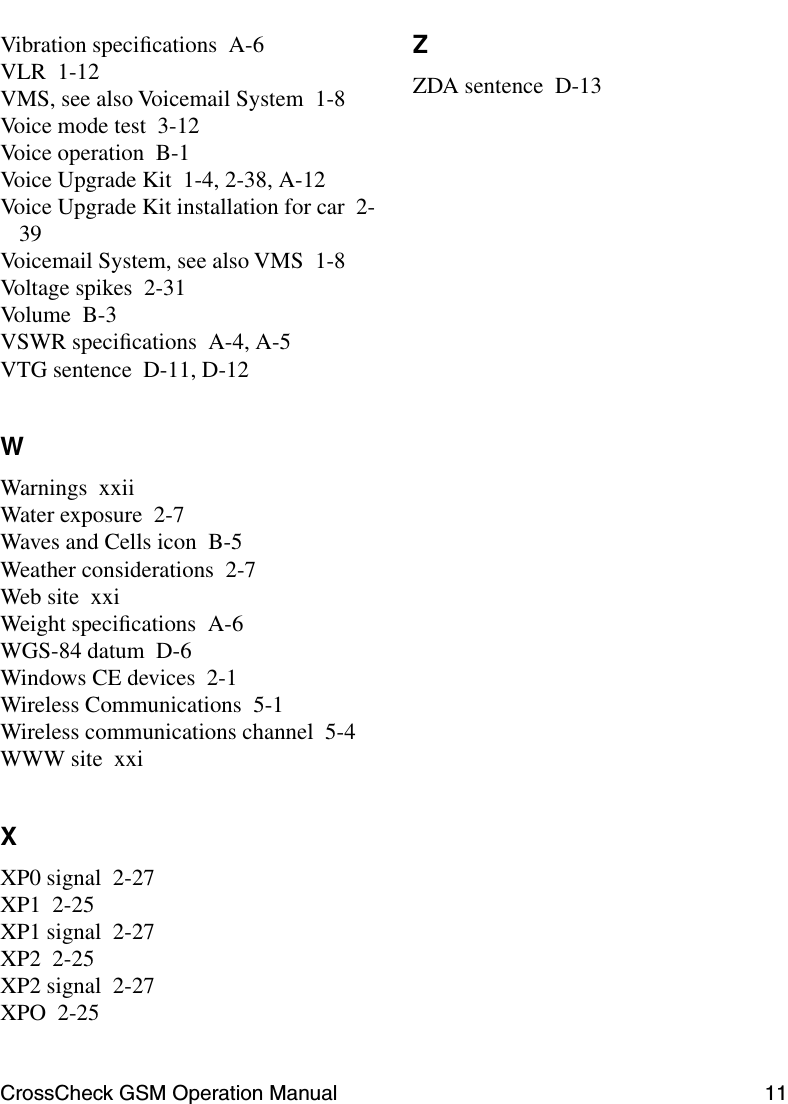 CrossCheck GSM Operation Manual 11 Vibration speciﬁcations A-6VLR 1-12VMS, see also Voicemail System 1-8Voice mode test 3-12Voice operation B-1Voice Upgrade Kit 1-4, 2-38, A-12Voice Upgrade Kit installation for car 2-39Voicemail System, see also VMS 1-8Voltage spikes 2-31Volume B-3VSWR speciﬁcations A-4, A-5VTG sentence D-11, D-12WWarnings xxiiWater exposure 2-7Waves and Cells icon B-5Weather considerations 2-7Web site xxiWeight speciﬁcations A-6WGS-84 datum D-6Windows CE devices 2-1Wireless Communications 5-1Wireless communications channel 5-4WWW site xxiXXP0 signal 2-27XP1 2-25XP1 signal 2-27XP2 2-25XP2 signal 2-27XPO 2-25ZZDA sentence D-13