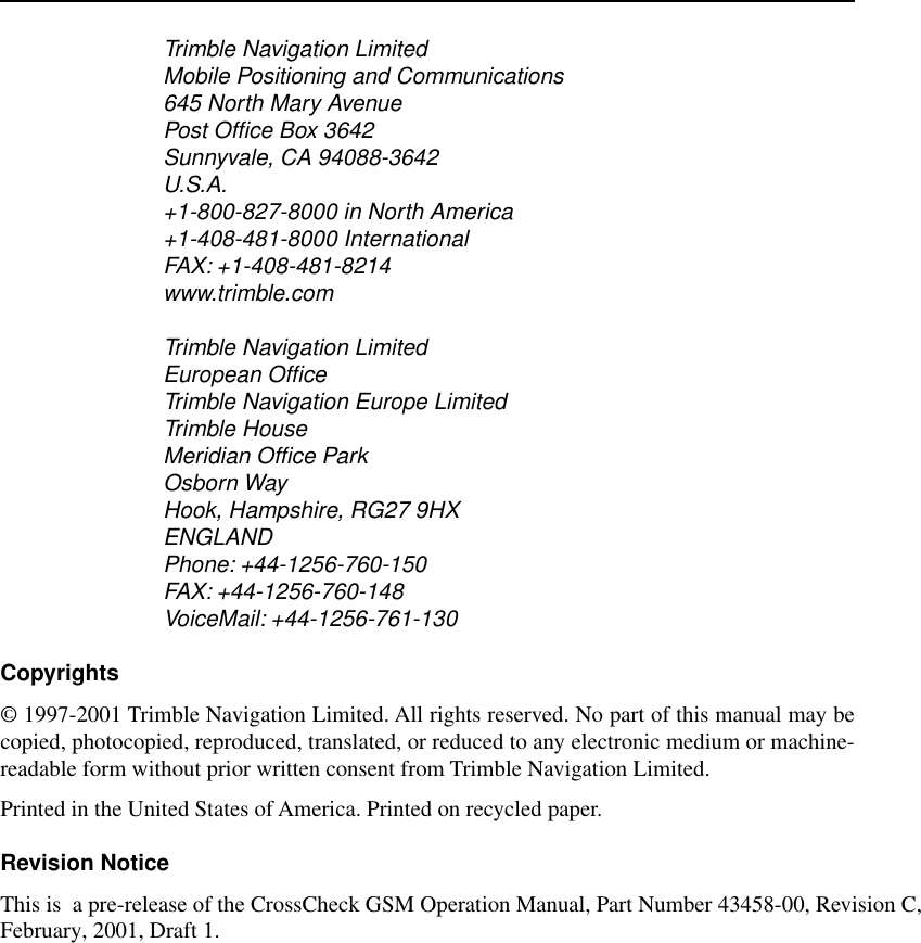  Trimble Navigation LimitedMobile Positioning and Communications645 North Mary AvenuePost Ofﬁce Box 3642Sunnyvale, CA 94088-3642U.S.A.+1-800-827-8000 in North America+1-408-481-8000 InternationalFAX: +1-408-481-8214www.trimble.comTrimble Navigation LimitedEuropean OfﬁceTrimble Navigation Europe LimitedTrimble HouseMeridian Ofﬁce ParkOsborn WayHook, Hampshire, RG27 9HXENGLANDPhone: +44-1256-760-150FAX: +44-1256-760-148VoiceMail: +44-1256-761-130 Copyrights © 1997-2001 Trimble Navigation Limited. All rights reserved. No part of this manual may becopied, photocopied, reproduced, translated, or reduced to any electronic medium or machine-readable form without prior written consent from Trimble Navigation Limited.Printed in the United States of America. Printed on recycled paper. Revision Notice This is  a pre-release of the CrossCheck GSM Operation Manual, Part Number 43458-00, Revision C, February, 2001, Draft 1.   