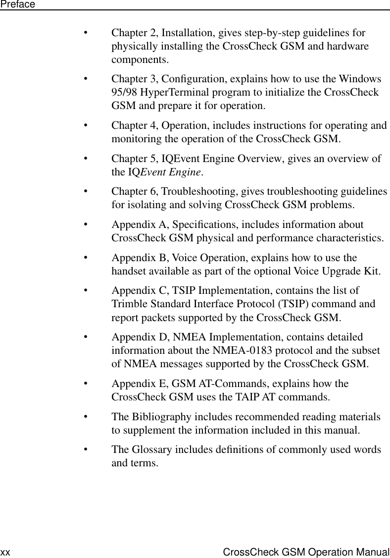  xx CrossCheck GSM Operation ManualPreface • Chapter 2, Installation, gives step-by-step guidelines for physically installing the CrossCheck GSM and hardware components. • Chapter 3, Conﬁguration, explains how to use the Windows 95/98 HyperTerminal program to initialize the CrossCheck GSM and prepare it for operation. • Chapter 4, Operation, includes instructions for operating and monitoring the operation of the CrossCheck GSM. • Chapter 5, IQEvent Engine Overview, gives an overview of the IQ Event Engine . • Chapter 6, Troubleshooting, gives troubleshooting guidelines for isolating and solving CrossCheck GSM problems.  • Appendix A, Speciﬁcations, includes information about CrossCheck GSM physical and performance characteristics. • Appendix B, Voice Operation, explains how to use the handset available as part of the optional Voice Upgrade Kit. • Appendix C, TSIP Implementation, contains the list of Trimble Standard Interface Protocol (TSIP) command and report packets supported by the CrossCheck GSM. • Appendix D, NMEA Implementation, contains detailed information about the NMEA-0183 protocol and the subset of NMEA messages supported by the CrossCheck GSM. • Appendix E, GSM AT-Commands, explains how the CrossCheck GSM uses the TAIP AT commands. • The Bibliography includes recommended reading materials to supplement the information included in this manual. • The Glossary includes deﬁnitions of commonly used words and terms.