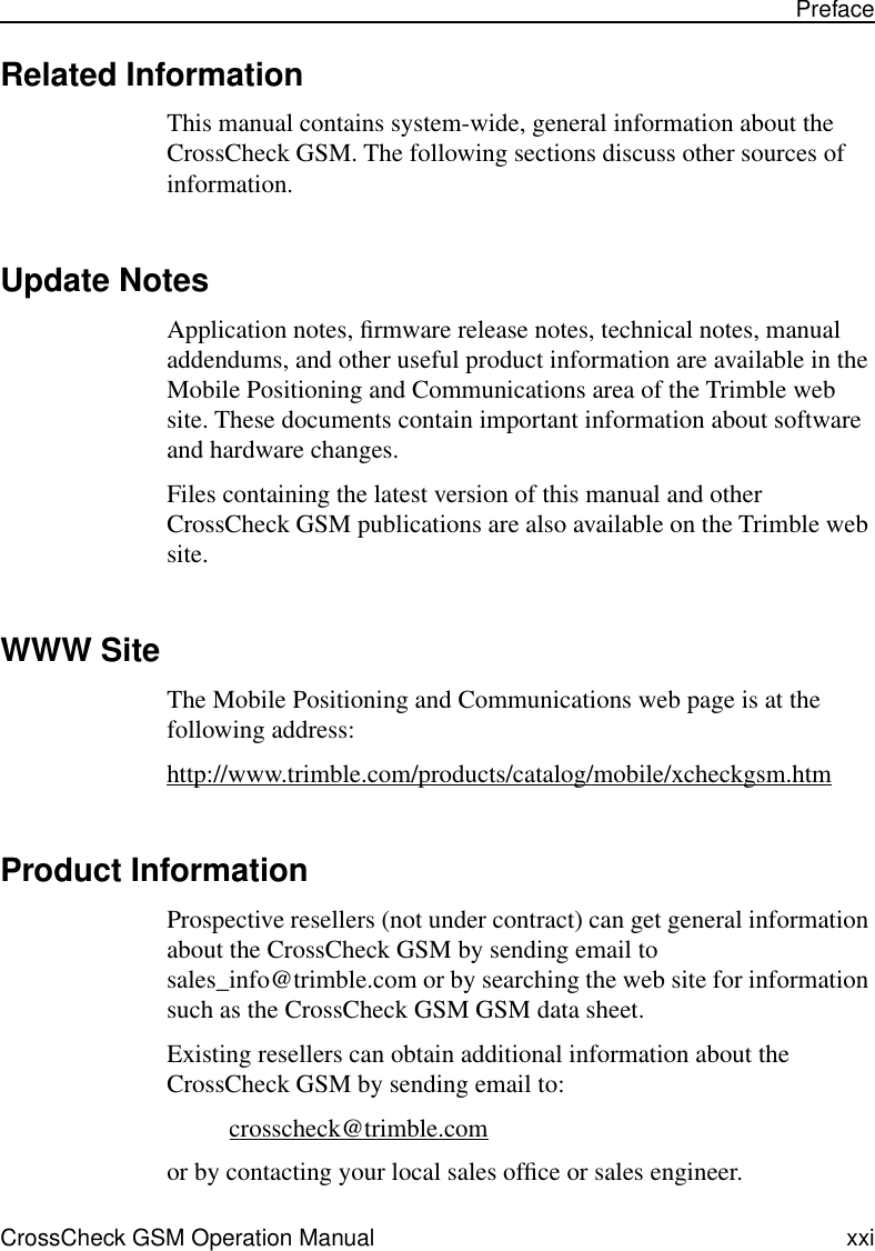  CrossCheck GSM Operation Manual xxi Preface Related Information This manual contains system-wide, general information about the CrossCheck GSM. The following sections discuss other sources of information. Update Notes Application notes, ﬁrmware release notes, technical notes, manual addendums, and other useful product information are available in the Mobile Positioning and Communications area of the Trimble web site. These documents contain important information about software and hardware changes. Files containing the latest version of this manual and other CrossCheck GSM publications are also available on the Trimble web site.  WWW Site The Mobile Positioning and Communications web page is at the following address:http://www.trimble.com/products/catalog/mobile/xcheckgsm.htm Product Information Prospective resellers (not under contract) can get general information about the CrossCheck GSM by sending email to sales_info@trimble.com or by searching the web site for information such as the CrossCheck GSM GSM data sheet.Existing resellers can obtain additional information about the CrossCheck GSM by sending email to:crosscheck@trimble.comor by contacting your local sales ofﬁce or sales engineer.