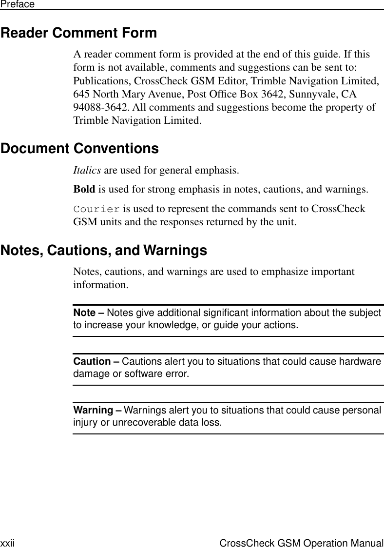  xxii CrossCheck GSM Operation ManualPreface Reader Comment Form A reader comment form is provided at the end of this guide. If this form is not available, comments and suggestions can be sent to: Publications, CrossCheck GSM Editor, Trimble Navigation Limited, 645 North Mary Avenue, Post Ofﬁce Box 3642, Sunnyvale, CA 94088-3642. All comments and suggestions become the property of Trimble Navigation Limited. Document Conventions Italics  are used for general emphasis. Bold  is used for strong emphasis in notes, cautions, and warnings. Courier  is used to represent the commands sent to CrossCheck GSM units and the responses returned by the unit.  Notes, Cautions, and Warnings Notes, cautions, and warnings are used to emphasize important information. Note –  Notes give additional signiﬁcant information about the subject  to increase your knowledge, or guide your actions.  Caution –  Cautions alert you to situations that could cause hardware  damage or software error.  Warning –  Warnings alert you to situations that could cause personal  injury or unrecoverable data loss. 