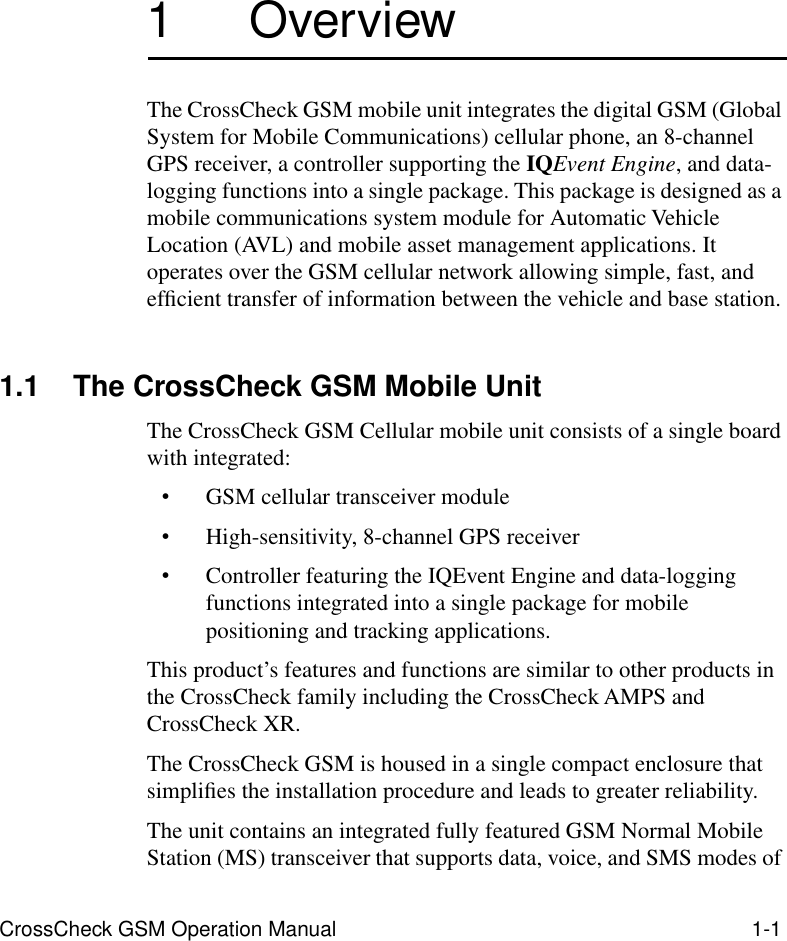  CrossCheck GSM Operation Manual 1-1 1  Overview The CrossCheck GSM mobile unit integrates the digital GSM (Global System for Mobile Communications) cellular phone, an 8-channel GPS receiver, a controller supporting the  IQ Event Engine , and data-logging functions into a single package. This package is designed as a mobile communications system module for Automatic Vehicle Location (AVL) and mobile asset management applications. It operates over the GSM cellular network allowing simple, fast, and efﬁcient transfer of information between the vehicle and base station. 1.1 The CrossCheck GSM Mobile Unit The CrossCheck GSM Cellular mobile unit consists of a single board with integrated: • GSM cellular transceiver module • High-sensitivity, 8-channel GPS receiver • Controller featuring the IQEvent Engine and data-logging functions integrated into a single package for mobile positioning and tracking applications. This product’s features and functions are similar to other products in the CrossCheck family including the CrossCheck AMPS and CrossCheck XR.The CrossCheck GSM is housed in a single compact enclosure that simpliﬁes the installation procedure and leads to greater reliability. The unit contains an integrated fully featured GSM Normal Mobile Station (MS) transceiver that supports data, voice, and SMS modes of 