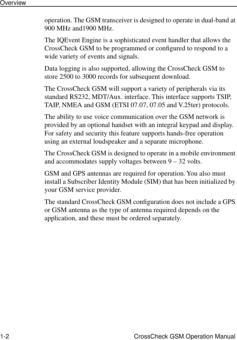  1-2 CrossCheck GSM Operation ManualOverview operation. The GSM transceiver is designed to operate in dual-band at 900 MHz and1900 MHz.The IQEvent Engine is a sophisticated event handler that allows the CrossCheck GSM to be programmed or conﬁgured to respond to a wide variety of events and signals. Data logging is also supported, allowing the CrossCheck GSM to store 2500 to 3000 records for subsequent download.The CrossCheck GSM will support a variety of peripherals via its standard RS232, MDT/Aux. interface. This interface supports TSIP, TAIP, NMEA and GSM (ETSI 07.07, 07.05 and V.25ter) protocols.The ability to use voice communication over the GSM network is provided by an optional handset with an integral keypad and display. For safety and security this feature supports hands-free operation using an external loudspeaker and a separate microphone.The CrossCheck GSM is designed to operate in a mobile environment and accommodates supply voltages between 9 – 32 volts.GSM and GPS antennas are required for operation. You also must install a Subscriber Identity Module (SIM) that has been initialized by your GSM service provider. The standard CrossCheck GSM conﬁguration does not include a GPS or GSM antenna as the type of antenna required depends on the application, and these must be ordered separately.