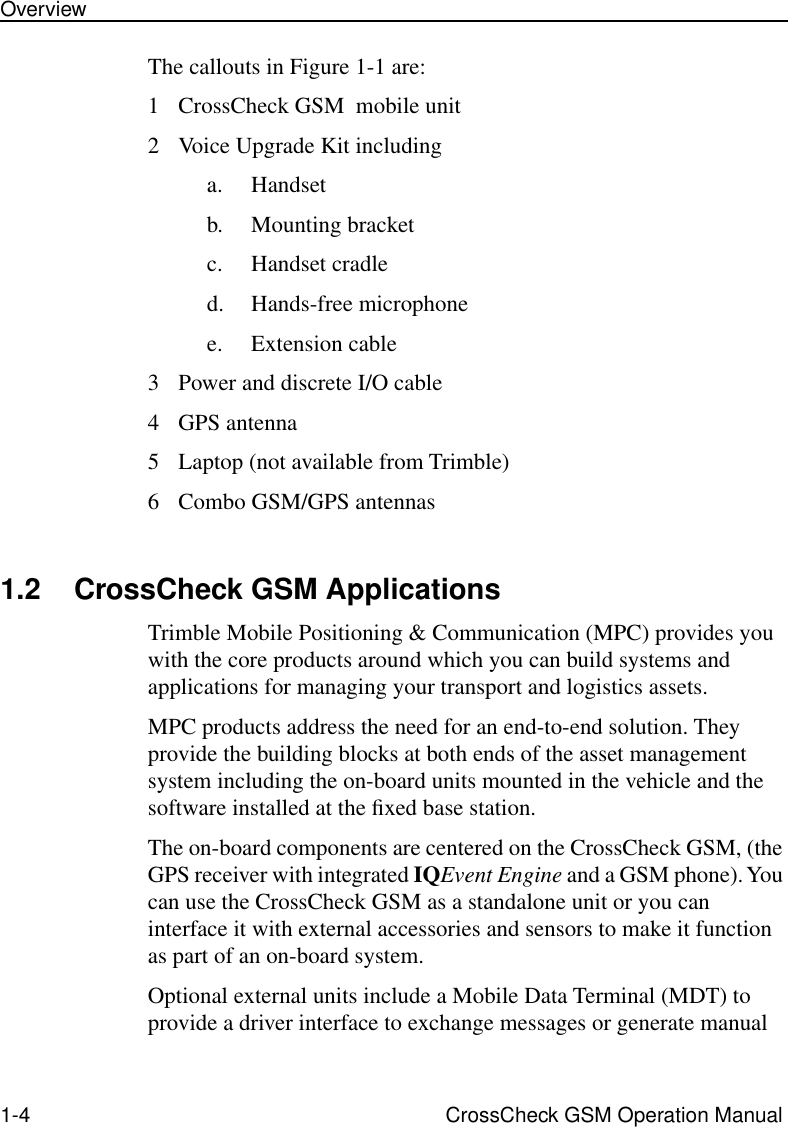  1-4 CrossCheck GSM Operation ManualOverview The callouts in Figure 1-1 are:1 CrossCheck GSM  mobile unit2 Voice Upgrade Kit includinga. Handsetb. Mounting bracketc. Handset cradled. Hands-free microphonee. Extension cable3 Power and discrete I/O cable4 GPS antenna5 Laptop (not available from Trimble)6 Combo GSM/GPS antennas 1.2 CrossCheck GSM Applications Trimble Mobile Positioning &amp; Communication (MPC) provides you with the core products around which you can build systems and applications for managing your transport and logistics assets. MPC products address the need for an end-to-end solution. They provide the building blocks at both ends of the asset management system including the on-board units mounted in the vehicle and the software installed at the ﬁxed base station. The on-board components are centered on the CrossCheck GSM, (the GPS receiver with integrated  IQ Event Engine  and a GSM phone). You can use the CrossCheck GSM as a standalone unit or you can interface it with external accessories and sensors to make it function as part of an on-board system.Optional external units include a Mobile Data Terminal (MDT) to provide a driver interface to exchange messages or generate manual 