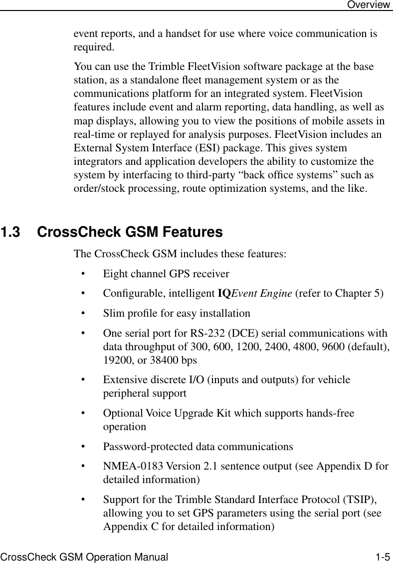  CrossCheck GSM Operation Manual 1-5 Overview event reports, and a handset for use where voice communication is required.You can use the Trimble FleetVision software package at the base station, as a standalone ﬂeet management system or as the communications platform for an integrated system. FleetVision features include event and alarm reporting, data handling, as well as map displays, allowing you to view the positions of mobile assets in real-time or replayed for analysis purposes. FleetVision includes an External System Interface (ESI) package. This gives system integrators and application developers the ability to customize the system by interfacing to third-party “back ofﬁce systems” such as order/stock processing, route optimization systems, and the like. 1.3 CrossCheck GSM Features The CrossCheck GSM includes these features: • Eight channel GPS receiver • Conﬁgurable, intelligent  IQ Event Engine  (refer to Chapter 5) • Slim proﬁle for easy installation • One serial port for RS-232 (DCE) serial communications with data throughput of 300, 600, 1200, 2400, 4800, 9600 (default), 19200, or 38400 bps • Extensive discrete I/O (inputs and outputs) for vehicle peripheral support • Optional Voice Upgrade Kit which supports hands-free operation  • Password-protected data communications  • NMEA-0183 Version 2.1 sentence output (see Appendix D for detailed information) • Support for the Trimble Standard Interface Protocol (TSIP), allowing you to set GPS parameters using the serial port (see Appendix C for detailed information)