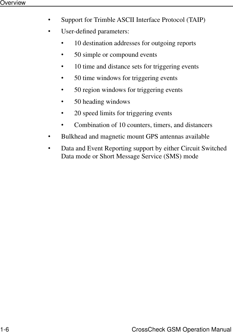  1-6 CrossCheck GSM Operation ManualOverview • Support for Trimble ASCII Interface Protocol (TAIP) • User-deﬁned parameters: • 10 destination addresses for outgoing reports • 50 simple or compound events • 10 time and distance sets for triggering events • 50 time windows for triggering events • 50 region windows for triggering events • 50 heading windows • 20 speed limits for triggering events • Combination of 10 counters, timers, and distancers • Bulkhead and magnetic mount GPS antennas available • Data and Event Reporting support by either Circuit Switched Data mode or Short Message Service (SMS) mode