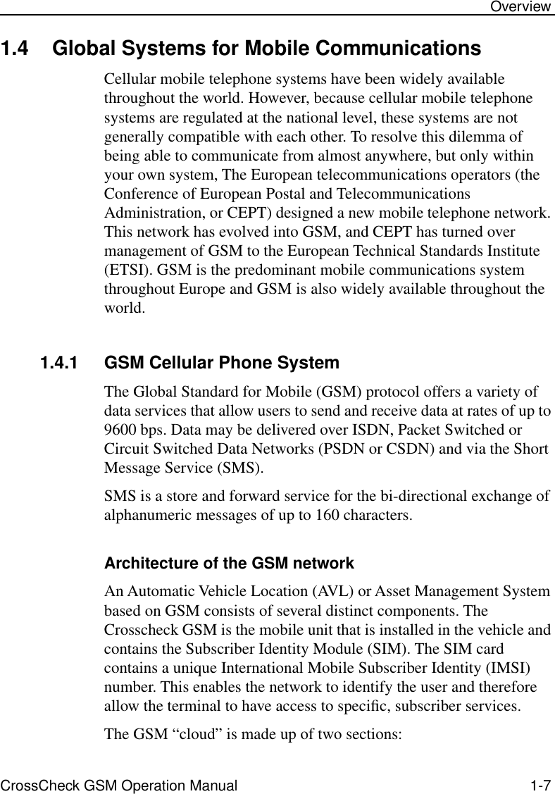  CrossCheck GSM Operation Manual 1-7 Overview 1.4 Global Systems for Mobile Communications Cellular mobile telephone systems have been widely available throughout the world. However, because cellular mobile telephone systems are regulated at the national level, these systems are not generally compatible with each other. To resolve this dilemma of being able to communicate from almost anywhere, but only within your own system, The European telecommunications operators (the Conference of European Postal and Telecommunications Administration, or CEPT) designed a new mobile telephone network. This network has evolved into GSM, and CEPT has turned over management of GSM to the European Technical Standards Institute (ETSI). GSM is the predominant mobile communications system throughout Europe and GSM is also widely available throughout the world. 1.4.1 GSM Cellular Phone System The Global Standard for Mobile (GSM) protocol offers a variety of data services that allow users to send and receive data at rates of up to 9600 bps. Data may be delivered over ISDN, Packet Switched or Circuit Switched Data Networks (PSDN or CSDN) and via the Short Message Service (SMS). SMS is a store and forward service for the bi-directional exchange of alphanumeric messages of up to 160 characters. Architecture of the GSM network  An Automatic Vehicle Location (AVL) or Asset Management System based on GSM consists of several distinct components. The Crosscheck GSM is the mobile unit that is installed in the vehicle and contains the Subscriber Identity Module (SIM). The SIM card contains a unique International Mobile Subscriber Identity (IMSI) number. This enables the network to identify the user and therefore allow the terminal to have access to speciﬁc, subscriber services. The GSM “cloud” is made up of two sections: