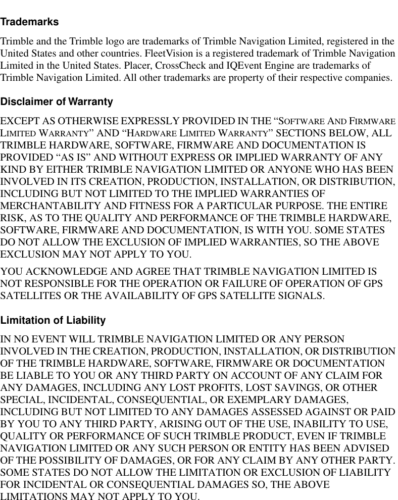  Trademarks Trimble and the Trimble logo are trademarks of Trimble Navigation Limited, registered in the United States and other countries. FleetVision is a registered trademark of Trimble Navigation Limited in the United States. Placer, CrossCheck and IQEvent Engine are trademarks of Trimble Navigation Limited. All other trademarks are property of their respective companies. Disclaimer of Warranty EXCEPT AS OTHERWISE EXPRESSLY PROVIDED IN THE “S OFTWARE  A ND  F IRMWARE  L IMITED  W ARRANTY ” AND “H ARDWARE  L IMITED  W ARRANTY ” SECTIONS BELOW, ALL TRIMBLE HARDWARE, SOFTWARE, FIRMWARE AND DOCUMENTATION IS PROVIDED “AS IS” AND WITHOUT EXPRESS OR IMPLIED WARRANTY OF ANY KIND BY EITHER TRIMBLE NAVIGATION LIMITED OR ANYONE WHO HAS BEEN INVOLVED IN ITS CREATION, PRODUCTION, INSTALLATION, OR DISTRIBUTION, INCLUDING BUT NOT LIMITED TO THE IMPLIED WARRANTIES OF MERCHANTABILITY AND FITNESS FOR A PARTICULAR PURPOSE. THE ENTIRE RISK, AS TO THE QUALITY AND PERFORMANCE OF THE TRIMBLE HARDWARE, SOFTWARE, FIRMWARE AND DOCUMENTATION, IS WITH YOU. SOME STATES DO NOT ALLOW THE EXCLUSION OF IMPLIED WARRANTIES, SO THE ABOVE EXCLUSION MAY NOT APPLY TO YOU.YOU ACKNOWLEDGE AND AGREE THAT TRIMBLE NAVIGATION LIMITED IS NOT RESPONSIBLE FOR THE OPERATION OR FAILURE OF OPERATION OF GPS SATELLITES OR THE AVAILABILITY OF GPS SATELLITE SIGNALS. Limitation of Liability IN NO EVENT WILL TRIMBLE NAVIGATION LIMITED OR ANY PERSON INVOLVED IN THE CREATION, PRODUCTION, INSTALLATION, OR DISTRIBUTION OF THE TRIMBLE HARDWARE, SOFTWARE, FIRMWARE OR DOCUMENTATION BE LIABLE TO YOU OR ANY THIRD PARTY ON ACCOUNT OF ANY CLAIM FOR ANY DAMAGES, INCLUDING ANY LOST PROFITS, LOST SAVINGS, OR OTHER SPECIAL, INCIDENTAL, CONSEQUENTIAL, OR EXEMPLARY DAMAGES, INCLUDING BUT NOT LIMITED TO ANY DAMAGES ASSESSED AGAINST OR PAID BY YOU TO ANY THIRD PARTY, ARISING OUT OF THE USE, INABILITY TO USE, QUALITY OR PERFORMANCE OF SUCH TRIMBLE PRODUCT, EVEN IF TRIMBLE NAVIGATION LIMITED OR ANY SUCH PERSON OR ENTITY HAS BEEN ADVISED OF THE POSSIBILITY OF DAMAGES, OR FOR ANY CLAIM BY ANY OTHER PARTY. SOME STATES DO NOT ALLOW THE LIMITATION OR EXCLUSION OF LIABILITY FOR INCIDENTAL OR CONSEQUENTIAL DAMAGES SO, THE ABOVE LIMITATIONS MAY NOT APPLY TO YOU.