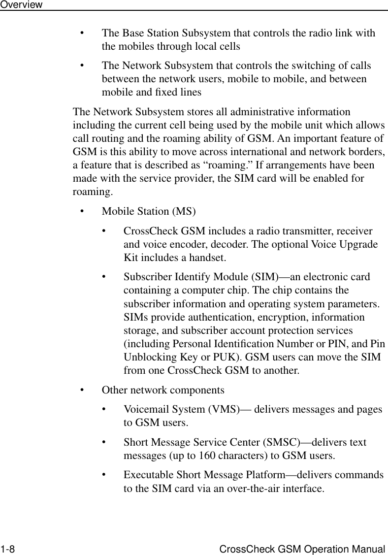  1-8 CrossCheck GSM Operation ManualOverview • The Base Station Subsystem that controls the radio link with the mobiles through local cells • The Network Subsystem that controls the switching of calls between the network users, mobile to mobile, and between mobile and ﬁxed linesThe Network Subsystem stores all administrative information including the current cell being used by the mobile unit which allows call routing and the roaming ability of GSM. An important feature of GSM is this ability to move across international and network borders, a feature that is described as “roaming.” If arrangements have been made with the service provider, the SIM card will be enabled for roaming.  • Mobile Station (MS) • CrossCheck GSM includes a radio transmitter, receiver and voice encoder, decoder. The optional Voice Upgrade Kit includes a handset.  • Subscriber Identify Module (SIM)—an electronic card containing a computer chip. The chip contains the subscriber information and operating system parameters. SIMs provide authentication, encryption, information storage, and subscriber account protection services (including Personal Identiﬁcation Number or PIN, and Pin Unblocking Key or PUK). GSM users can move the SIM from one CrossCheck GSM to another.•Other network components•Voicemail System (VMS)— delivers messages and pages to GSM users.•Short Message Service Center (SMSC)—delivers text messages (up to 160 characters) to GSM users. •Executable Short Message Platform—delivers commands to the SIM card via an over-the-air interface.