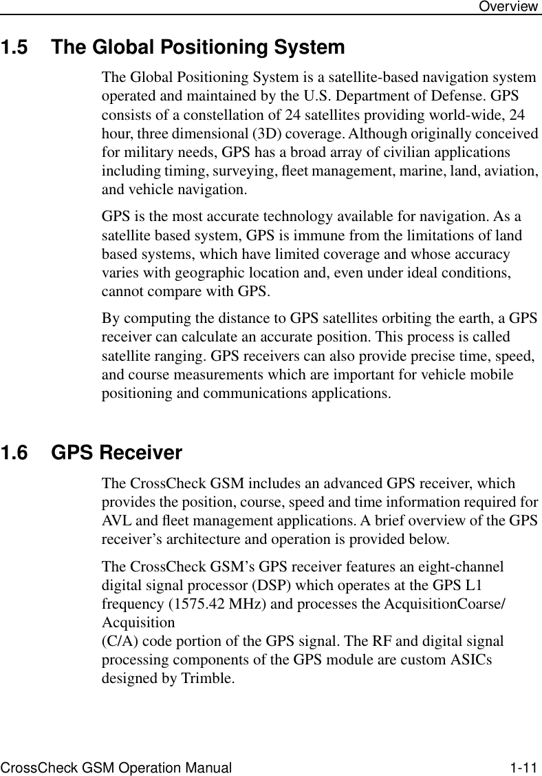 CrossCheck GSM Operation Manual 1-11 Overview1.5 The Global Positioning SystemThe Global Positioning System is a satellite-based navigation system operated and maintained by the U.S. Department of Defense. GPS consists of a constellation of 24 satellites providing world-wide, 24 hour, three dimensional (3D) coverage. Although originally conceived for military needs, GPS has a broad array of civilian applications including timing, surveying, ﬂeet management, marine, land, aviation, and vehicle navigation.GPS is the most accurate technology available for navigation. As a satellite based system, GPS is immune from the limitations of land based systems, which have limited coverage and whose accuracy varies with geographic location and, even under ideal conditions, cannot compare with GPS.By computing the distance to GPS satellites orbiting the earth, a GPS receiver can calculate an accurate position. This process is called satellite ranging. GPS receivers can also provide precise time, speed, and course measurements which are important for vehicle mobile positioning and communications applications. 1.6 GPS ReceiverThe CrossCheck GSM includes an advanced GPS receiver, which provides the position, course, speed and time information required for AVL and ﬂeet management applications. A brief overview of the GPS receiver’s architecture and operation is provided below. The CrossCheck GSM’s GPS receiver features an eight-channel digital signal processor (DSP) which operates at the GPS L1 frequency (1575.42 MHz) and processes the AcquisitionCoarse/Acquisition (C/A) code portion of the GPS signal. The RF and digital signal processing components of the GPS module are custom ASICs designed by Trimble. 