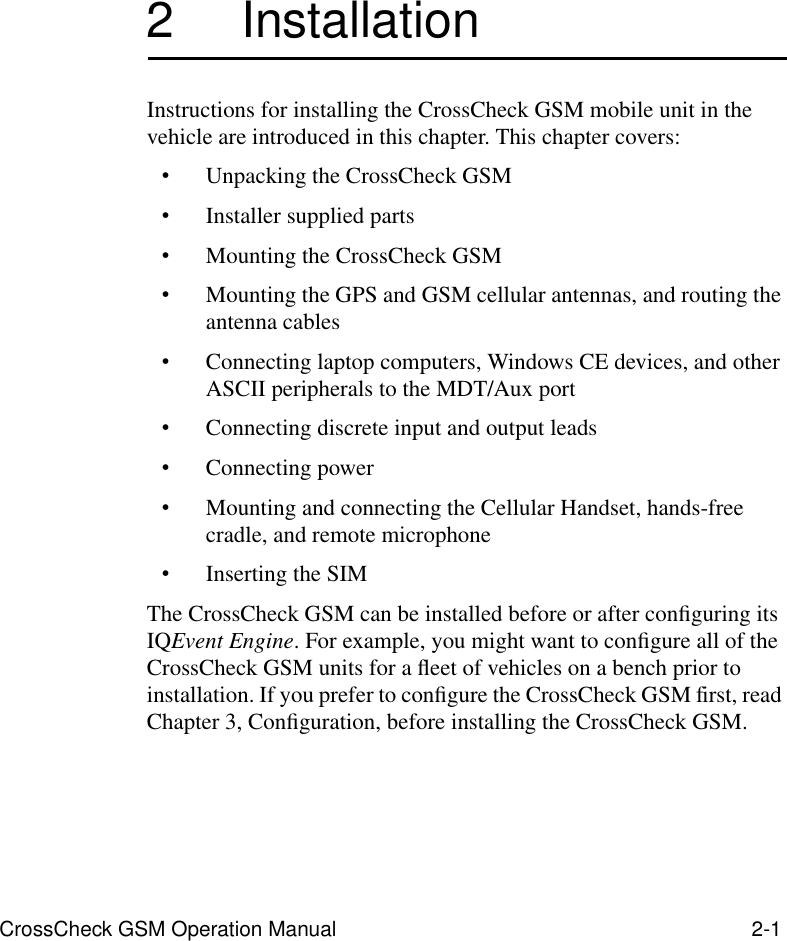 CrossCheck GSM Operation Manual 2-12 InstallationInstructions for installing the CrossCheck GSM mobile unit in the vehicle are introduced in this chapter. This chapter covers:•Unpacking the CrossCheck GSM•Installer supplied parts•Mounting the CrossCheck GSM•Mounting the GPS and GSM cellular antennas, and routing the antenna cables•Connecting laptop computers, Windows CE devices, and other ASCII peripherals to the MDT/Aux port•Connecting discrete input and output leads•Connecting power•Mounting and connecting the Cellular Handset, hands-free cradle, and remote microphone•Inserting the SIMThe CrossCheck GSM can be installed before or after conﬁguring its IQEvent Engine. For example, you might want to conﬁgure all of the CrossCheck GSM units for a ﬂeet of vehicles on a bench prior to installation. If you prefer to conﬁgure the CrossCheck GSM first, read Chapter 3, Conﬁguration, before installing the CrossCheck GSM. 