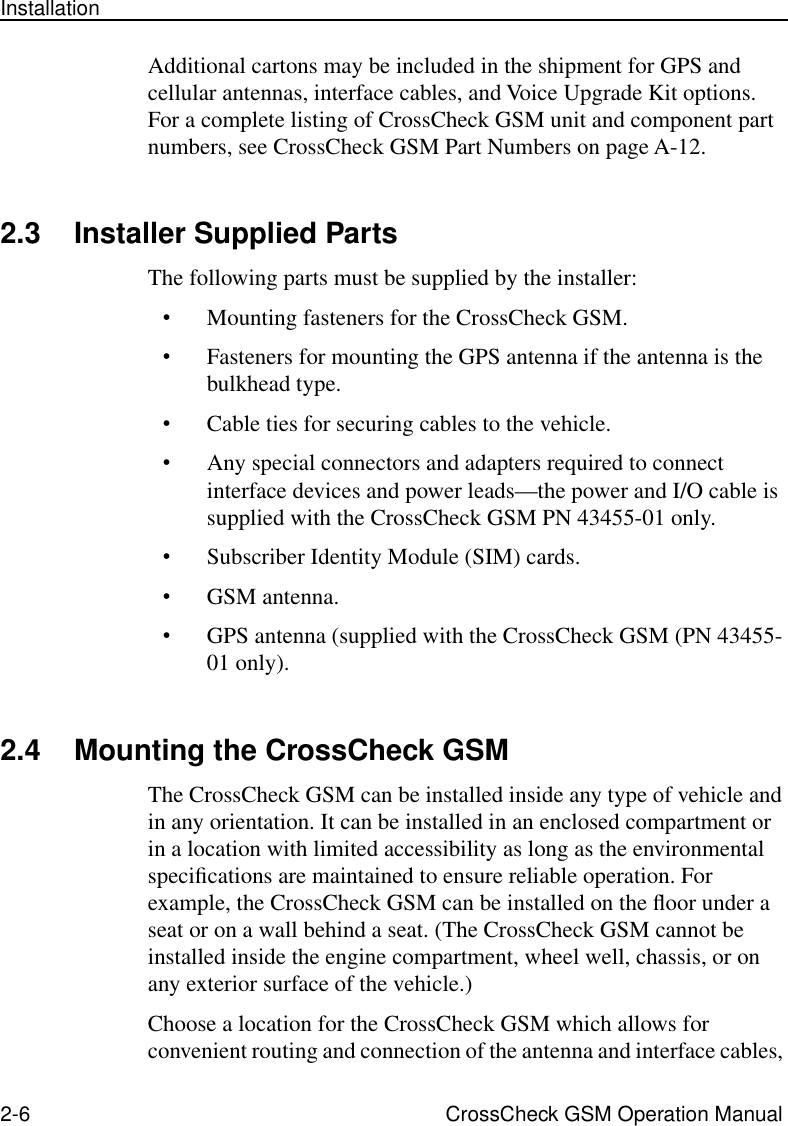 2-6 CrossCheck GSM Operation ManualInstallationAdditional cartons may be included in the shipment for GPS and cellular antennas, interface cables, and Voice Upgrade Kit options. For a complete listing of CrossCheck GSM unit and component part numbers, see CrossCheck GSM Part Numbers on page A-12.2.3 Installer Supplied PartsThe following parts must be supplied by the installer:•Mounting fasteners for the CrossCheck GSM.•Fasteners for mounting the GPS antenna if the antenna is the bulkhead type.•Cable ties for securing cables to the vehicle.•Any special connectors and adapters required to connect interface devices and power leads—the power and I/O cable is supplied with the CrossCheck GSM PN 43455-01 only.•Subscriber Identity Module (SIM) cards.•GSM antenna.•GPS antenna (supplied with the CrossCheck GSM (PN 43455-01 only).2.4 Mounting the CrossCheck GSMThe CrossCheck GSM can be installed inside any type of vehicle and in any orientation. It can be installed in an enclosed compartment or in a location with limited accessibility as long as the environmental speciﬁcations are maintained to ensure reliable operation. For example, the CrossCheck GSM can be installed on the ﬂoor under a seat or on a wall behind a seat. (The CrossCheck GSM cannot be installed inside the engine compartment, wheel well, chassis, or on any exterior surface of the vehicle.)Choose a location for the CrossCheck GSM which allows for convenient routing and connection of the antenna and interface cables, 