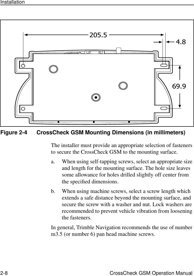 2-8 CrossCheck GSM Operation ManualInstallationFigure 2-4 CrossCheck GSM Mounting Dimensions (in millimeters)The installer must provide an appropriate selection of fasteners to secure the CrossCheck GSM to the mounting surface. a. When using self-tapping screws, select an appropriate size and length for the mounting surface. The hole size leaves some allowance for holes drilled slightly off center from the speciﬁed dimensions. b. When using machine screws, select a screw length which extends a safe distance beyond the mounting surface, and secure the screw with a washer and nut. Lock washers are recommended to prevent vehicle vibration from loosening the fasteners.In general, Trimble Navigation recommends the use of number m3.5 (or number 6) pan head machine screws.69.9205.54.8