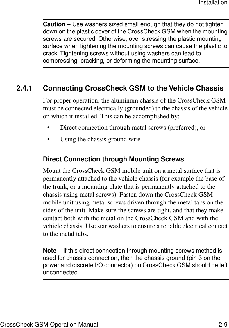 CrossCheck GSM Operation Manual 2-9 InstallationCaution – Use washers sized small enough that they do not tighten down on the plastic cover of the CrossCheck GSM when the mounting screws are secured. Otherwise, over stressing the plastic mounting surface when tightening the mounting screws can cause the plastic to crack. Tightening screws without using washers can lead to compressing, cracking, or deforming the mounting surface. 2.4.1 Connecting CrossCheck GSM to the Vehicle ChassisFor proper operation, the aluminum chassis of the CrossCheck GSM must be connected electrically (grounded) to the chassis of the vehicle on which it installed. This can be accomplished by:•Direct connection through metal screws (preferred), or •Using the chassis ground wireDirect Connection through Mounting ScrewsMount the CrossCheck GSM mobile unit on a metal surface that is permanently attached to the vehicle chassis (for example the base of the trunk, or a mounting plate that is permanently attached to the chassis using metal screws). Fasten down the CrossCheck GSM mobile unit using metal screws driven through the metal tabs on the sides of the unit. Make sure the screws are tight, and that they make contact both with the metal on the CrossCheck GSM and with the vehicle chassis. Use star washers to ensure a reliable electrical contact to the metal tabs.Note – If this direct connection through mounting screws method is used for chassis connection, then the chassis ground (pin 3 on the power and discrete I/O connector) on CrossCheck GSM should be left unconnected. 