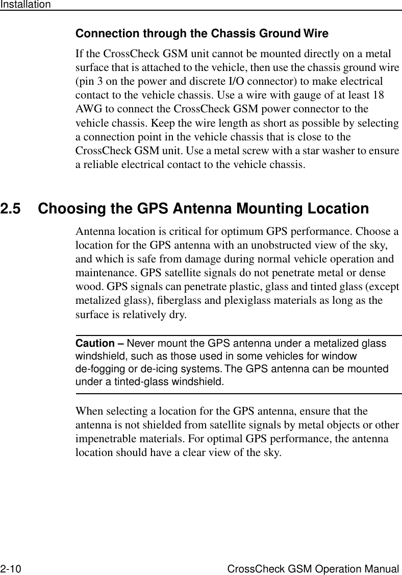 2-10 CrossCheck GSM Operation ManualInstallationConnection through the Chassis Ground WireIf the CrossCheck GSM unit cannot be mounted directly on a metal surface that is attached to the vehicle, then use the chassis ground wire (pin 3 on the power and discrete I/O connector) to make electrical contact to the vehicle chassis. Use a wire with gauge of at least 18 AWG to connect the CrossCheck GSM power connector to the vehicle chassis. Keep the wire length as short as possible by selecting a connection point in the vehicle chassis that is close to the CrossCheck GSM unit. Use a metal screw with a star washer to ensure a reliable electrical contact to the vehicle chassis. 2.5 Choosing the GPS Antenna Mounting LocationAntenna location is critical for optimum GPS performance. Choose a location for the GPS antenna with an unobstructed view of the sky, and which is safe from damage during normal vehicle operation and maintenance. GPS satellite signals do not penetrate metal or dense wood. GPS signals can penetrate plastic, glass and tinted glass (except metalized glass), ﬁberglass and plexiglass materials as long as the surface is relatively dry. Caution – Never mount the GPS antenna under a metalized glass windshield, such as those used in some vehicles for window de-fogging or de-icing systems. The GPS antenna can be mounted under a tinted-glass windshield.When selecting a location for the GPS antenna, ensure that the antenna is not shielded from satellite signals by metal objects or other impenetrable materials. For optimal GPS performance, the antenna location should have a clear view of the sky.
