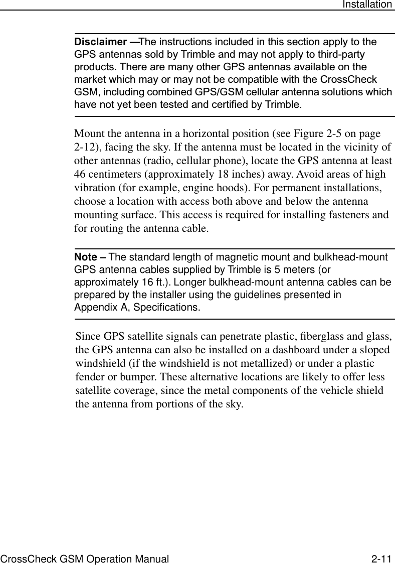 CrossCheck GSM Operation Manual 2-11 InstallationDisclaimer — The instructions included in this section apply to the GPS antennas sold by Trimble and may not apply to third-party products. There are many other GPS antennas available on the market which may or may not be compatible with the CrossCheck GSM, including combined GPS/GSM cellular antenna solutions which have not yet been tested and certified by Trimble. Mount the antenna in a horizontal position (see Figure 2-5 on page 2-12), facing the sky. If the antenna must be located in the vicinity of other antennas (radio, cellular phone), locate the GPS antenna at least 46 centimeters (approximately 18 inches) away. Avoid areas of high vibration (for example, engine hoods). For permanent installations, choose a location with access both above and below the antenna mounting surface. This access is required for installing fasteners and for routing the antenna cable.Note – The standard length of magnetic mount and bulkhead-mount GPS antenna cables supplied by Trimble is 5 meters (or approximately 16 ft.). Longer bulkhead-mount antenna cables can be prepared by the installer using the guidelines presented in Appendix A, Speciﬁcations. Since GPS satellite signals can penetrate plastic, ﬁberglass and glass, the GPS antenna can also be installed on a dashboard under a sloped windshield (if the windshield is not metallized) or under a plastic fender or bumper. These alternative locations are likely to offer less satellite coverage, since the metal components of the vehicle shield the antenna from portions of the sky. 