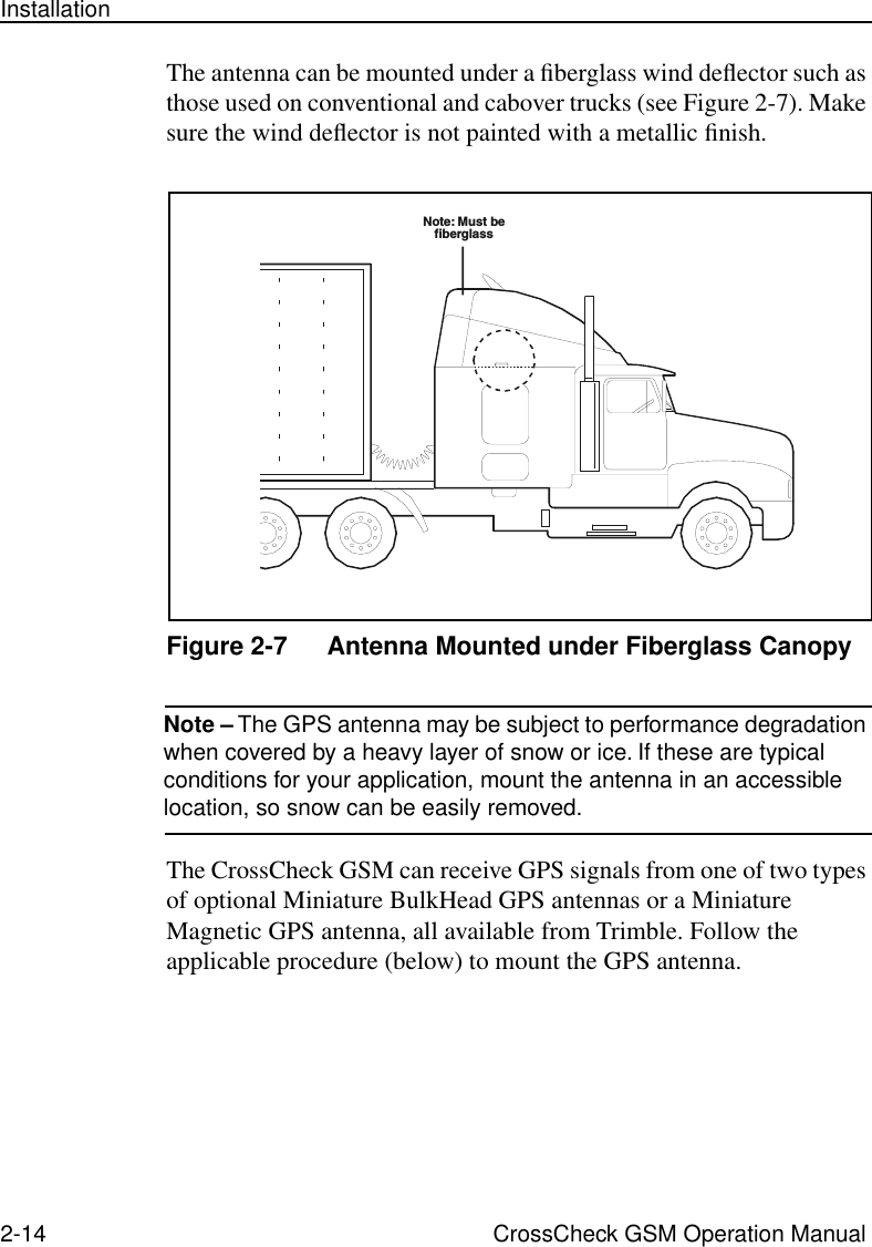 2-14 CrossCheck GSM Operation ManualInstallationThe antenna can be mounted under a ﬁberglass wind deﬂector such as those used on conventional and cabover trucks (see Figure 2-7). Make sure the wind deﬂector is not painted with a metallic ﬁnish.Figure 2-7 Antenna Mounted under Fiberglass CanopyNote – The GPS antenna may be subject to performance degradation when covered by a heavy layer of snow or ice. If these are typical conditions for your application, mount the antenna in an accessible location, so snow can be easily removed.The CrossCheck GSM can receive GPS signals from one of two types of optional Miniature BulkHead GPS antennas or a Miniature Magnetic GPS antenna, all available from Trimble. Follow the applicable procedure (below) to mount the GPS antenna.Note: Must befiberglass
