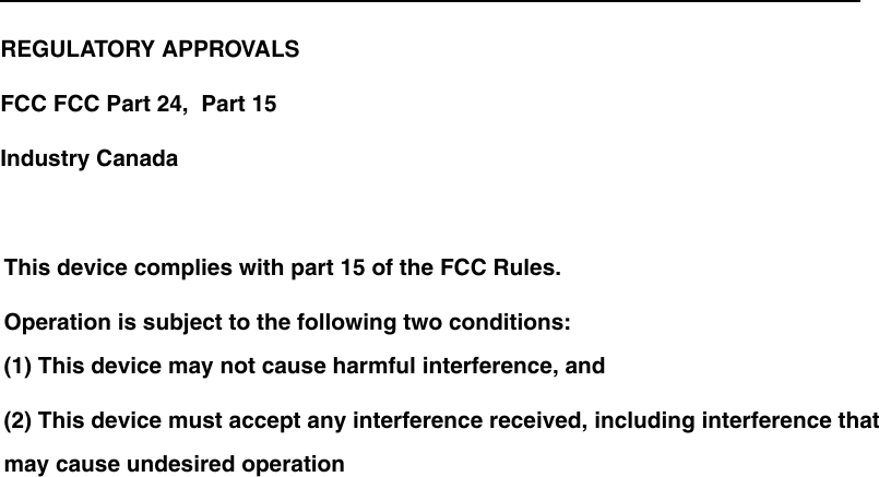 REGULATORY APPROVALSFCC FCC Part 24,  Part 15   Industry CanadaThis device complies with part 15 of the FCC Rules.Operation is subject to the following two conditions:(1) This device may not cause harmful interference, and(2) This device must accept any interference received, including interference that may cause undesired operation