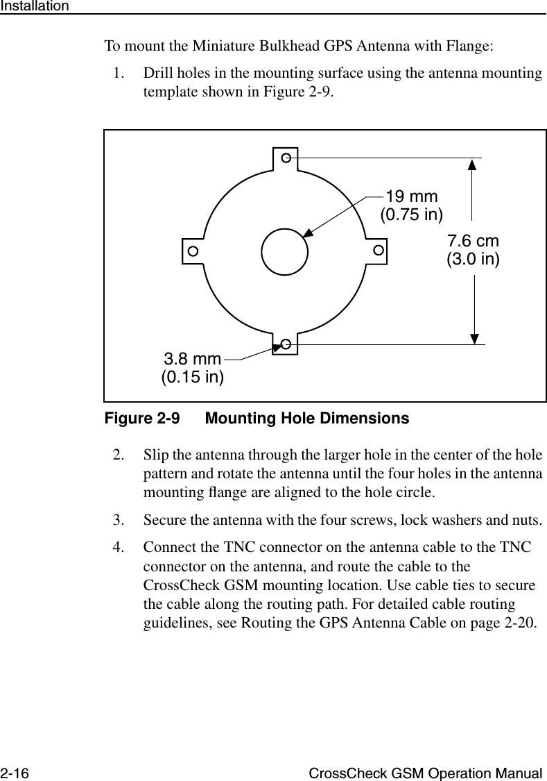 2-16 CrossCheck GSM Operation ManualInstallationTo mount the Miniature Bulkhead GPS Antenna with Flange:1. Drill holes in the mounting surface using the antenna mounting template shown in Figure 2-9. Figure 2-9 Mounting Hole Dimensions2. Slip the antenna through the larger hole in the center of the hole pattern and rotate the antenna until the four holes in the antenna mounting ﬂange are aligned to the hole circle.3. Secure the antenna with the four screws, lock washers and nuts. 4. Connect the TNC connector on the antenna cable to the TNC connector on the antenna, and route the cable to the CrossCheck GSM mounting location. Use cable ties to secure the cable along the routing path. For detailed cable routing guidelines, see Routing the GPS Antenna Cable on page 2-20.7.6 cm(3.0 in)19 mm(0.75 in)3.8 mm(0.15 in)