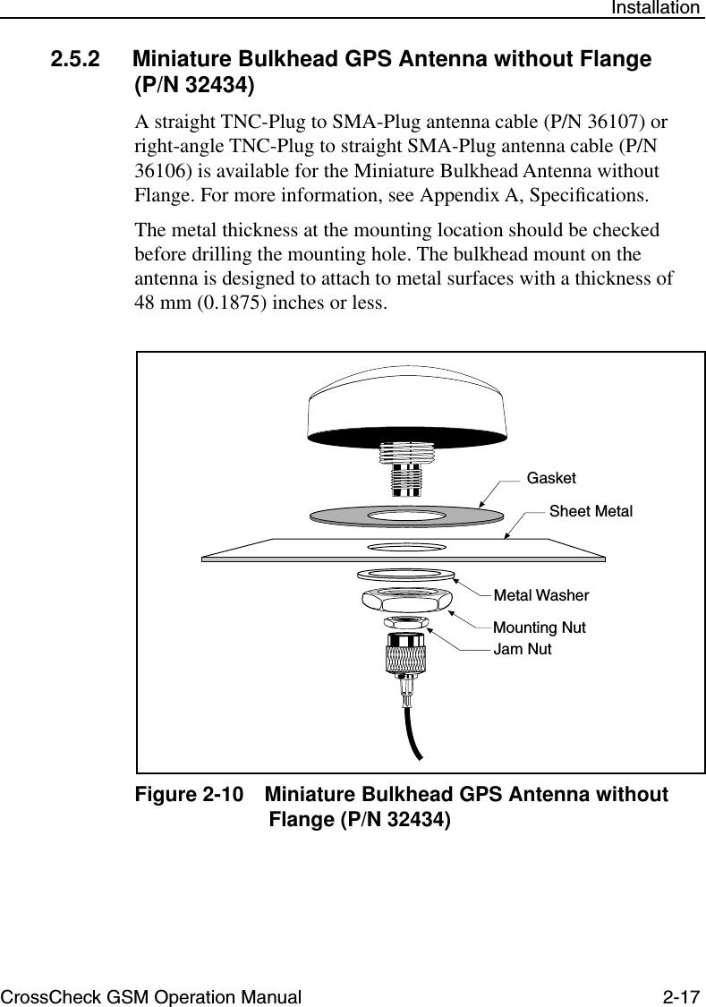 CrossCheck GSM Operation Manual 2-17 Installation2.5.2 Miniature Bulkhead GPS Antenna without Flange(P/N 32434) A straight TNC-Plug to SMA-Plug antenna cable (P/N 36107) or right-angle TNC-Plug to straight SMA-Plug antenna cable (P/N 36106) is available for the Miniature Bulkhead Antenna without Flange. For more information, see Appendix A, Speciﬁcations. The metal thickness at the mounting location should be checked before drilling the mounting hole. The bulkhead mount on the antenna is designed to attach to metal surfaces with a thickness of 48 mm (0.1875) inches or less. Figure 2-10 Miniature Bulkhead GPS Antenna without Flange (P/N 32434)GasketSheet MetalMounting NutJam NutMetal Washer