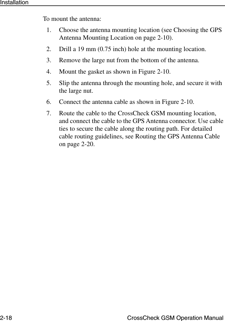 2-18 CrossCheck GSM Operation ManualInstallationTo mount the antenna:1. Choose the antenna mounting location (see Choosing the GPS Antenna Mounting Location on page 2-10).2. Drill a 19 mm (0.75 inch) hole at the mounting location.3. Remove the large nut from the bottom of the antenna.4. Mount the gasket as shown in Figure 2-10.5. Slip the antenna through the mounting hole, and secure it with the large nut. 6. Connect the antenna cable as shown in Figure 2-10.7. Route the cable to the CrossCheck GSM mounting location, and connect the cable to the GPS Antenna connector. Use cable ties to secure the cable along the routing path. For detailed cable routing guidelines, see Routing the GPS Antenna Cable on page 2-20.