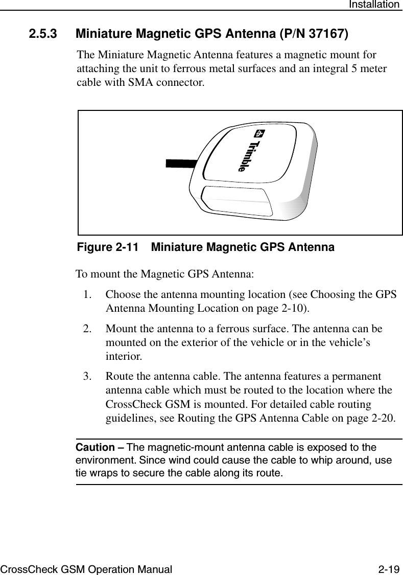 CrossCheck GSM Operation Manual 2-19 Installation2.5.3 Miniature Magnetic GPS Antenna (P/N 37167)The Miniature Magnetic Antenna features a magnetic mount for attaching the unit to ferrous metal surfaces and an integral 5 meter cable with SMA connector. Figure 2-11 Miniature Magnetic GPS AntennaTo mount the Magnetic GPS Antenna:1. Choose the antenna mounting location (see Choosing the GPS Antenna Mounting Location on page 2-10). 2. Mount the antenna to a ferrous surface. The antenna can be mounted on the exterior of the vehicle or in the vehicle’s interior. 3. Route the antenna cable. The antenna features a permanent antenna cable which must be routed to the location where the CrossCheck GSM is mounted. For detailed cable routing guidelines, see Routing the GPS Antenna Cable on page 2-20.Caution – The magnetic-mount antenna cable is exposed to the environment. Since wind could cause the cable to whip around, use tie wraps to secure the cable along its route. 