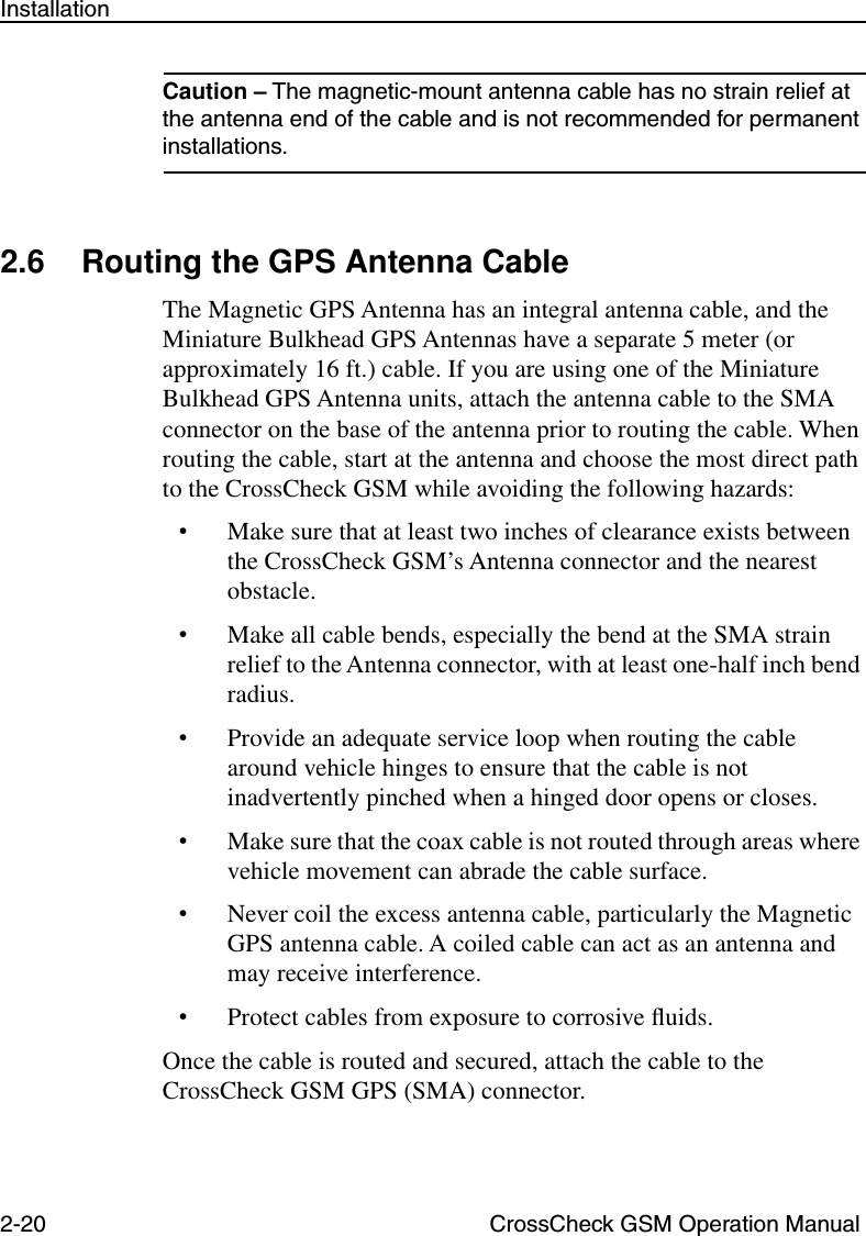 2-20 CrossCheck GSM Operation ManualInstallationCaution – The magnetic-mount antenna cable has no strain relief at the antenna end of the cable and is not recommended for permanent installations.2.6 Routing the GPS Antenna CableThe Magnetic GPS Antenna has an integral antenna cable, and the Miniature Bulkhead GPS Antennas have a separate 5 meter (or approximately 16 ft.) cable. If you are using one of the Miniature Bulkhead GPS Antenna units, attach the antenna cable to the SMA connector on the base of the antenna prior to routing the cable. When routing the cable, start at the antenna and choose the most direct path to the CrossCheck GSM while avoiding the following hazards:•Make sure that at least two inches of clearance exists between the CrossCheck GSM’s Antenna connector and the nearest obstacle.•Make all cable bends, especially the bend at the SMA strain relief to the Antenna connector, with at least one-half inch bend radius. •Provide an adequate service loop when routing the cable around vehicle hinges to ensure that the cable is not inadvertently pinched when a hinged door opens or closes.•Make sure that the coax cable is not routed through areas where vehicle movement can abrade the cable surface. •Never coil the excess antenna cable, particularly the Magnetic GPS antenna cable. A coiled cable can act as an antenna and may receive interference.•Protect cables from exposure to corrosive ﬂuids.Once the cable is routed and secured, attach the cable to the CrossCheck GSM GPS (SMA) connector.