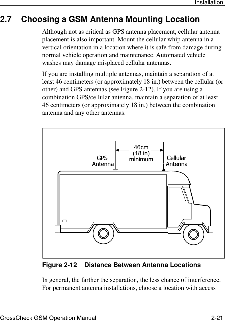 CrossCheck GSM Operation Manual 2-21 Installation2.7 Choosing a GSM Antenna Mounting LocationAlthough not as critical as GPS antenna placement, cellular antenna placement is also important. Mount the cellular whip antenna in a vertical orientation in a location where it is safe from damage during normal vehicle operation and maintenance. Automated vehicle washes may damage misplaced cellular antennas. If you are installing multiple antennas, maintain a separation of at least 46 centimeters (or approximately 18 in.) between the cellular (or other) and GPS antennas (see Figure 2-12). If you are using a combination GPS/cellular antenna, maintain a separation of at least 46 centimeters (or approximately 18 in.) between the combination antenna and any other antennas. Figure 2-12 Distance Between Antenna LocationsIn general, the farther the separation, the less chance of interference. For permanent antenna installations, choose a location with access 46cm(18 in)minimumGPSAntennaCellularAntenna