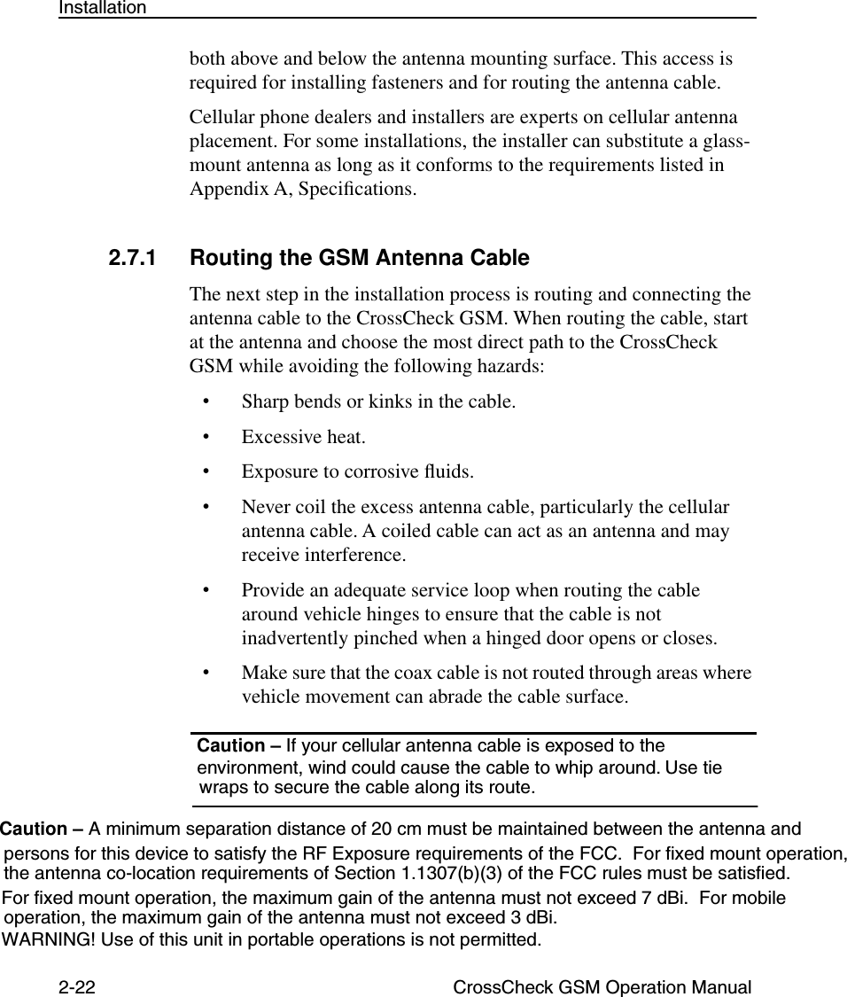 2-22 CrossCheck GSM Operation ManualInstallationboth above and below the antenna mounting surface. This access is required for installing fasteners and for routing the antenna cable.Cellular phone dealers and installers are experts on cellular antenna placement. For some installations, the installer can substitute a glass-mount antenna as long as it conforms to the requirements listed in Appendix A, Speciﬁcations.2.7.1 Routing the GSM Antenna CableThe next step in the installation process is routing and connecting the antenna cable to the CrossCheck GSM. When routing the cable, start at the antenna and choose the most direct path to the CrossCheck GSM while avoiding the following hazards:•Sharp bends or kinks in the cable.•Excessive heat.•Exposure to corrosive ﬂuids.•Never coil the excess antenna cable, particularly the cellular antenna cable. A coiled cable can act as an antenna and may receive interference.•Provide an adequate service loop when routing the cable around vehicle hinges to ensure that the cable is not inadvertently pinched when a hinged door opens or closes.•Make sure that the coax cable is not routed through areas where vehicle movement can abrade the cable surface. Caution – If your cellular antenna cable is exposed to the  environment, wind could cause the cable to whip around. Use tie Caution – A minimum separation distance of 20 cm must be maintained between the antenna and persons for this device to satisfy the RF Exposure requirements of the FCC.  For fixed mount operation, the antenna co-location requirements of Section 1.1307(b)(3) of the FCC rules must be satisfied.For fixed mount operation, the maximum gain of the antenna must not exceed 7 dBi.  For mobile  operation, the maximum gain of the antenna must not exceed 3 dBi. WARNING! Use of this unit in portable operations is not permitted. wraps to secure the cable along its route.