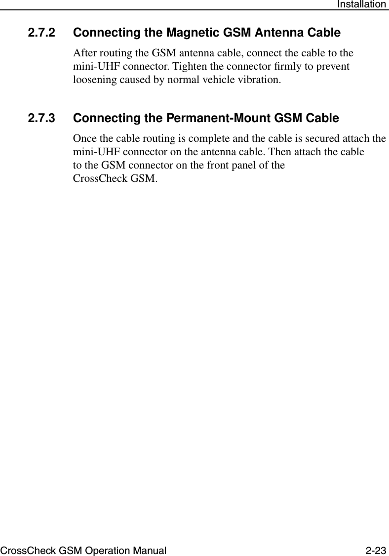 CrossCheck GSM Operation Manual 2-23 Installation2.7.2 Connecting the Magnetic GSM Antenna CableAfter routing the GSM antenna cable, connect the cable to the mini-UHF connector. Tighten the connector ﬁrmly to prevent loosening caused by normal vehicle vibration.2.7.3 Connecting the Permanent-Mount GSM CableOnce the cable routing is complete and the cable is secured attach the mini-UHF connector on the antenna cable. Then attach the cable to the GSM connector on the front panel of the CrossCheck GSM.