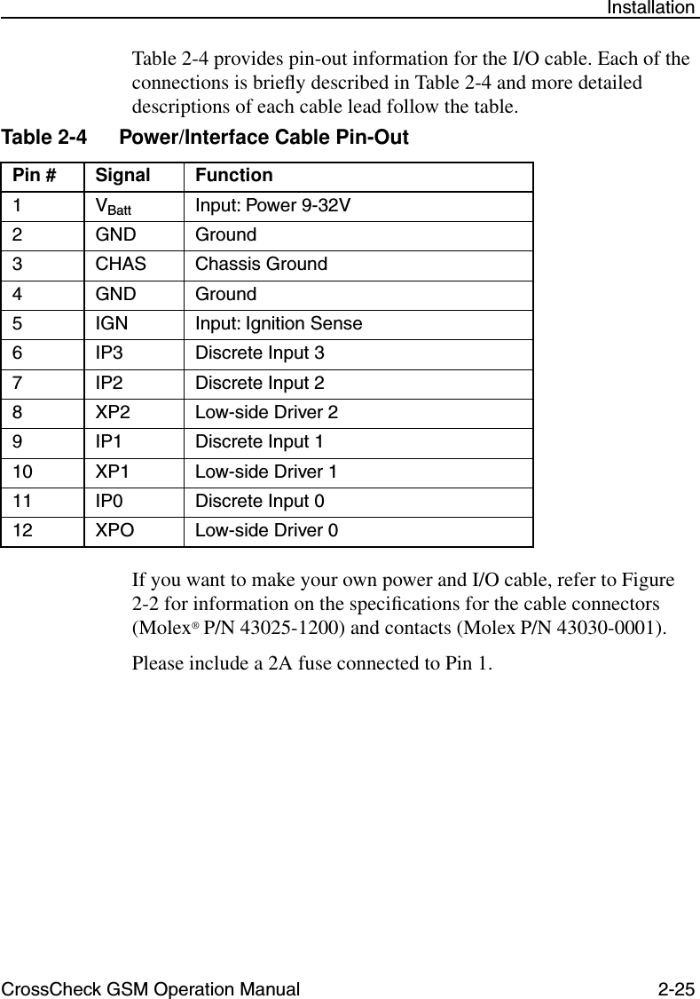 CrossCheck GSM Operation Manual 2-25 InstallationTable 2-4 provides pin-out information for the I/O cable. Each of the connections is brieﬂy described in Table 2-4 and more detailed descriptions of each cable lead follow the table. If you want to make your own power and I/O cable, refer to Figure 2-2 for information on the speciﬁcations for the cable connectors (Molex® P/N 43025-1200) and contacts (Molex P/N 43030-0001).Please include a 2A fuse connected to Pin 1.Table 2-4 Power/Interface Cable Pin-OutPin # Signal Function1VBatt Input: Power 9-32V2 GND Ground3 CHAS Chassis Ground4 GND Ground5 IGN Input: Ignition Sense6 IP3 Discrete Input 37 IP2 Discrete Input 28 XP2 Low-side Driver 29 IP1 Discrete Input 110 XP1 Low-side Driver 111 IP0 Discrete Input 012 XPO Low-side Driver 0