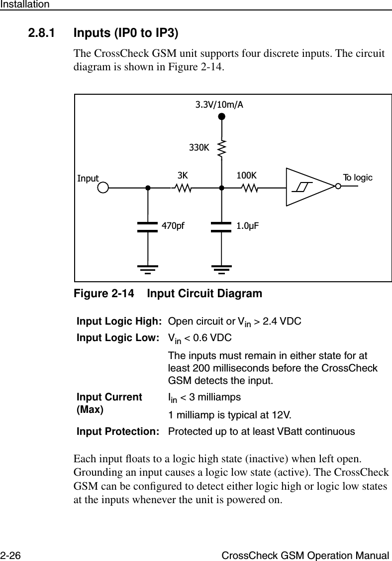 2-26 CrossCheck GSM Operation ManualInstallation2.8.1 Inputs (IP0 to IP3)The CrossCheck GSM unit supports four discrete inputs. The circuit diagram is shown in Figure 2-14.Figure 2-14 Input Circuit DiagramEach input ﬂoats to a logic high state (inactive) when left open. Grounding an input causes a logic low state (active). The CrossCheck GSM can be conﬁgured to detect either logic high or logic low states at the inputs whenever the unit is powered on. Input Logic High: Open circuit or Vin &gt; 2.4 VDCInput Logic Low: Vin &lt; 0.6 VDCThe inputs must remain in either state for at least 200 milliseconds before the CrossCheck GSM detects the input.Input Current (Max) Iin &lt; 3 milliamps 1 milliamp is typical at 12V.Input Protection: Protected up to at least VBatt continuous 3K330K1.0µFTo logic470pfInput 100K3.3V/10m/A
