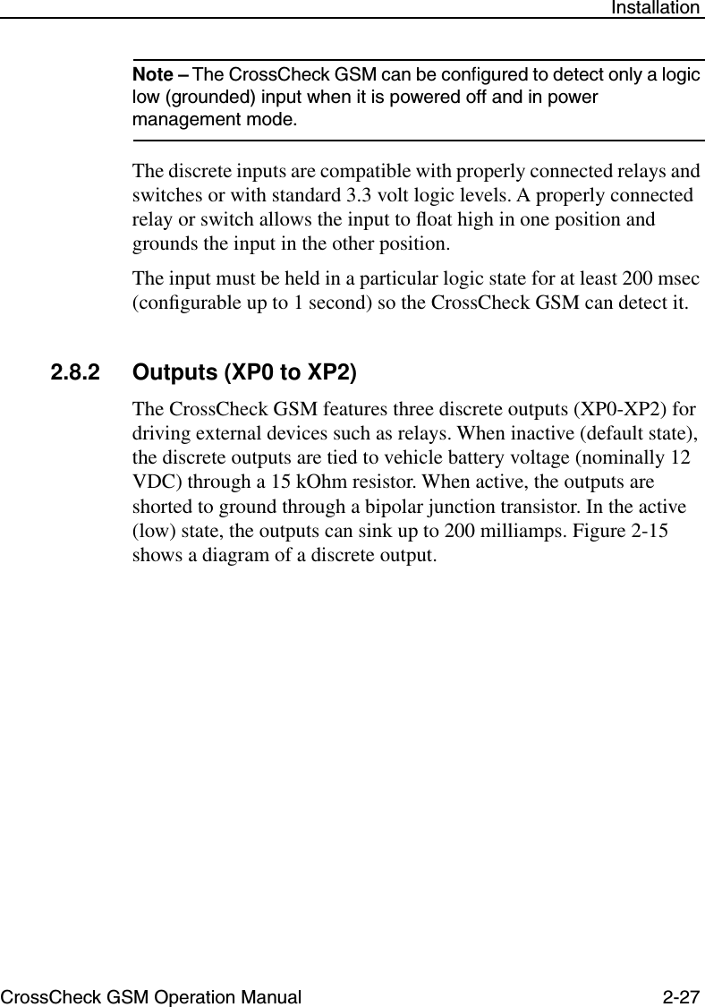 CrossCheck GSM Operation Manual 2-27 InstallationNote – The CrossCheck GSM can be conﬁgured to detect only a logic low (grounded) input when it is powered off and in power management mode. The discrete inputs are compatible with properly connected relays and switches or with standard 3.3 volt logic levels. A properly connected relay or switch allows the input to ﬂoat high in one position and grounds the input in the other position. The input must be held in a particular logic state for at least 200 msec (conﬁgurable up to 1 second) so the CrossCheck GSM can detect it.2.8.2 Outputs (XP0 to XP2)The CrossCheck GSM features three discrete outputs (XP0-XP2) for driving external devices such as relays. When inactive (default state), the discrete outputs are tied to vehicle battery voltage (nominally 12 VDC) through a 15 kOhm resistor. When active, the outputs are shorted to ground through a bipolar junction transistor. In the active (low) state, the outputs can sink up to 200 milliamps. Figure 2-15 shows a diagram of a discrete output.