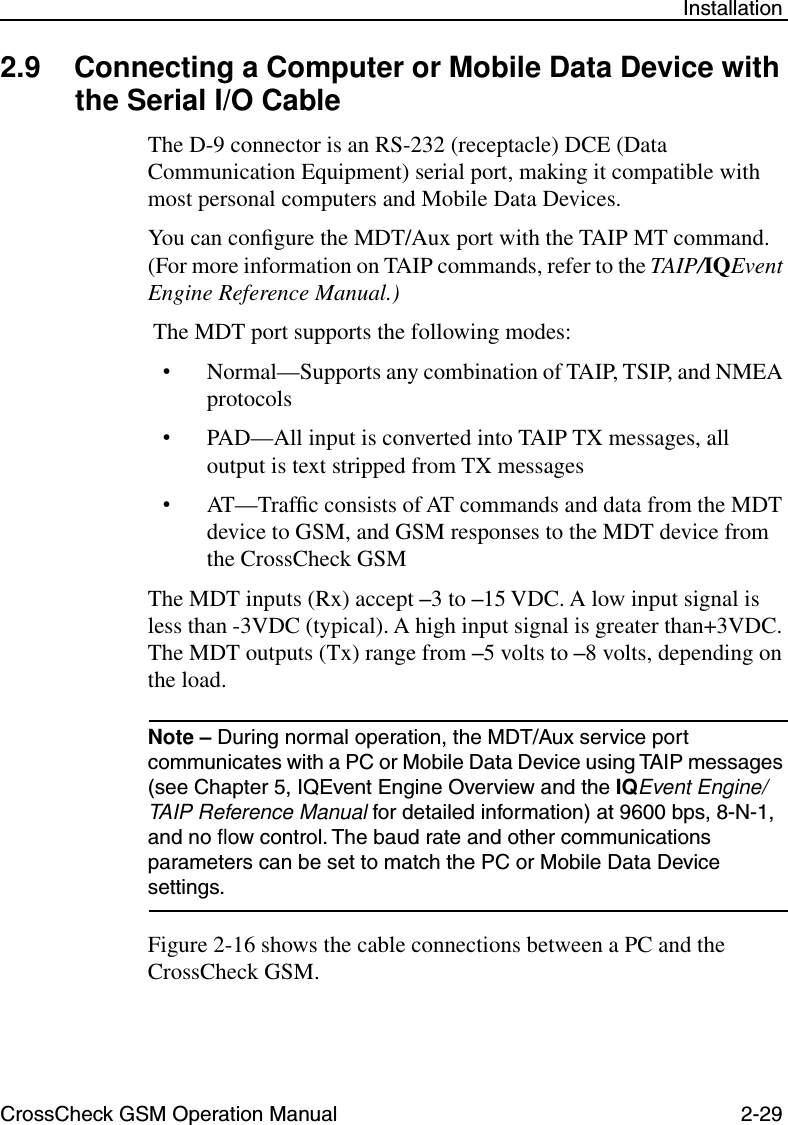 CrossCheck GSM Operation Manual 2-29 Installation2.9 Connecting a Computer or Mobile Data Device with the Serial I/O Cable The D-9 connector is an RS-232 (receptacle) DCE (Data Communication Equipment) serial port, making it compatible with most personal computers and Mobile Data Devices.You can conﬁgure the MDT/Aux port with the TAIP MT command. (For more information on TAIP commands, refer to the TAIP/IQEvent Engine Reference Manual.) The MDT port supports the following modes:•Normal—Supports any combination of TAIP, TSIP, and NMEA protocols•PAD—All input is converted into TAIP TX messages, all output is text stripped from TX messages•AT—Trafﬁc consists of AT commands and data from the MDT device to GSM, and GSM responses to the MDT device from the CrossCheck GSMThe MDT inputs (Rx) accept –3 to –15 VDC. A low input signal is less than -3VDC (typical). A high input signal is greater than+3VDC. The MDT outputs (Tx) range from –5 volts to –8 volts, depending on the load. Note – During normal operation, the MDT/Aux service port communicates with a PC or Mobile Data Device using TAIP messages (see Chapter 5, IQEvent Engine Overview and the IQEvent Engine/TAIP Reference Manual for detailed information) at 9600 bps, 8-N-1, and no ﬂow control. The baud rate and other communications parameters can be set to match the PC or Mobile Data Device settings.Figure 2-16 shows the cable connections between a PC and the CrossCheck GSM.