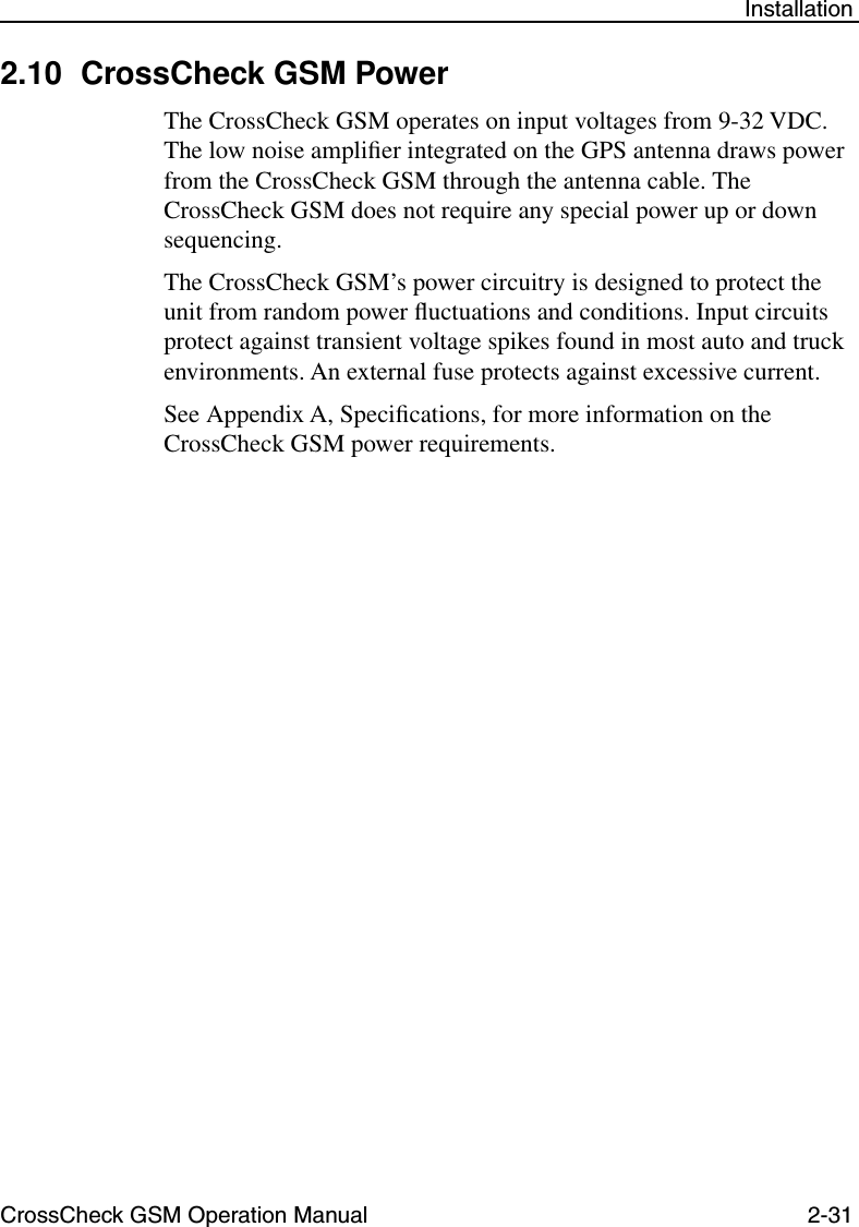 CrossCheck GSM Operation Manual 2-31 Installation2.10 CrossCheck GSM Power            The CrossCheck GSM operates on input voltages from 9-32 VDC. The low noise ampliﬁer integrated on the GPS antenna draws power from the CrossCheck GSM through the antenna cable. The CrossCheck GSM does not require any special power up or down sequencing. The CrossCheck GSM’s power circuitry is designed to protect the unit from random power ﬂuctuations and conditions. Input circuits protect against transient voltage spikes found in most auto and truck environments. An external fuse protects against excessive current.See Appendix A, Speciﬁcations, for more information on the CrossCheck GSM power requirements.