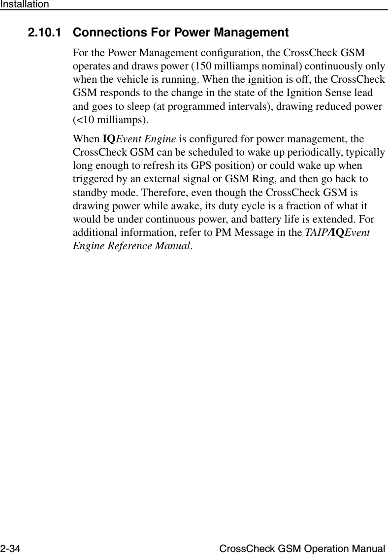 2-34 CrossCheck GSM Operation ManualInstallation2.10.1 Connections For Power Management For the Power Management conﬁguration, the CrossCheck GSM operates and draws power (150 milliamps nominal) continuously only when the vehicle is running. When the ignition is off, the CrossCheck GSM responds to the change in the state of the Ignition Sense lead and goes to sleep (at programmed intervals), drawing reduced power (&lt;10 milliamps). When IQEvent Engine is conﬁgured for power management, the CrossCheck GSM can be scheduled to wake up periodically, typically long enough to refresh its GPS position) or could wake up when triggered by an external signal or GSM Ring, and then go back to standby mode. Therefore, even though the CrossCheck GSM is drawing power while awake, its duty cycle is a fraction of what it would be under continuous power, and battery life is extended. For additional information, refer to PM Message in the TAIP/IQEvent Engine Reference Manual. 