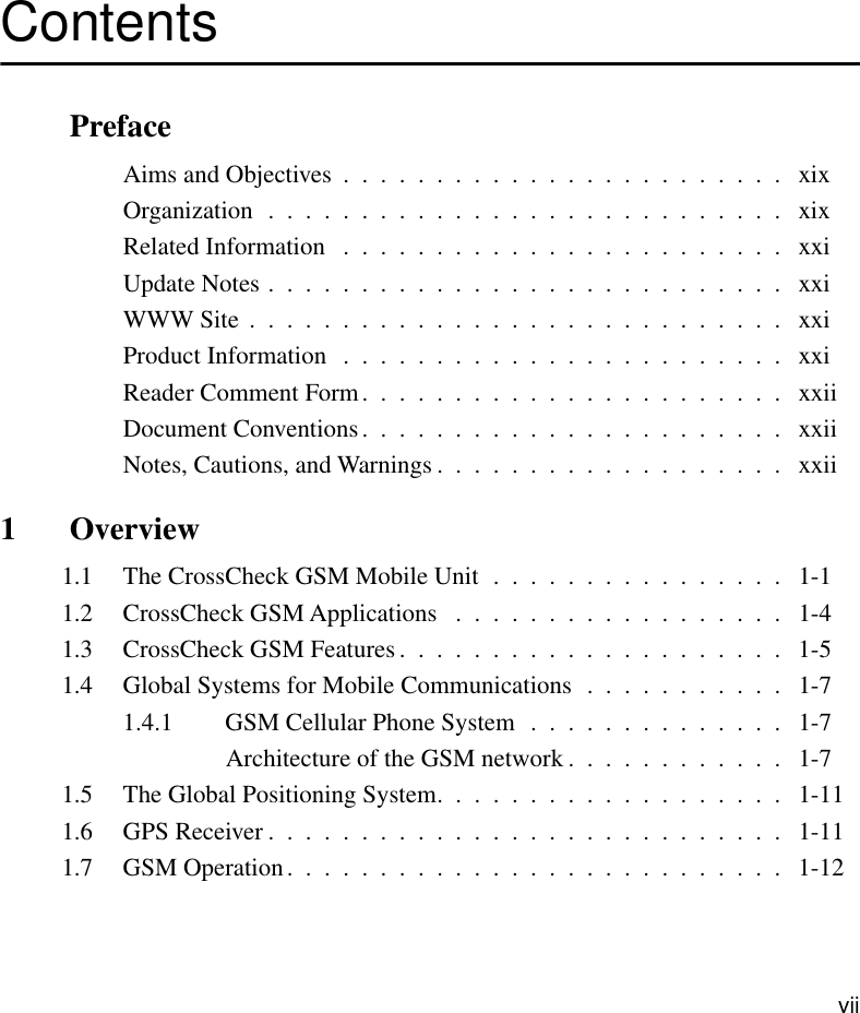  vii Contents  Preface Aims and Objectives  .  .  .  .  .  .  .  .  .  .  .  .  .  .  .  .  .  .  .  .  .  .  .  .   xixOrganization  .  .  .  .  .  .  .  .  .  .  .  .  .  .  .  .  .  .  .  .  .  .  .  .  .  .  .  .   xixRelated Information   .  .  .  .  .  .  .  .  .  .  .  .  .  .  .  .  .  .  .  .  .  .  .  .   xxiUpdate Notes .  .  .  .  .  .  .  .  .  .  .  .  .  .  .  .  .  .  .  .  .  .  .  .  .  .  .  .   xxiWWW Site  .  .  .  .  .  .  .  .  .  .  .  .  .  .  .  .  .  .  .  .  .  .  .  .  .  .  .  .  .   xxiProduct Information   .  .  .  .  .  .  .  .  .  .  .  .  .  .  .  .  .  .  .  .  .  .  .  .   xxiReader Comment Form.  .  .  .  .  .  .  .  .  .  .  .  .  .  .  .  .  .  .  .  .  .  .   xxiiDocument Conventions.  .  .  .  .  .  .  .  .  .  .  .  .  .  .  .  .  .  .  .  .  .  .   xxiiNotes, Cautions, and Warnings .  .  .  .  .  .  .  .  .  .  .  .  .  .  .  .  .  .  .   xxii 1  Overview 1.1 The CrossCheck GSM Mobile Unit  .  .  .  .  .  .  .  .  .  .  .  .  .  .  .  .   1-11.2 CrossCheck GSM Applications   .  .  .  .  .  .  .  .  .  .  .  .  .  .  .  .  .  .   1-41.3 CrossCheck GSM Features .  .  .  .  .  .  .  .  .  .  .  .  .  .  .  .  .  .  .  .  .   1-51.4 Global Systems for Mobile Communications  .  .  .  .  .  .  .  .  .  .  .   1-71.4.1 GSM Cellular Phone System  .  .  .  .  .  .  .  .  .  .  .  .  .  .   1-7Architecture of the GSM network .  .  .  .  .  .  .  .  .  .  .  .   1-71.5 The Global Positioning System.  .  .  .  .  .  .  .  .  .  .  .  .  .  .  .  .  .  .   1-111.6 GPS Receiver .  .  .  .  .  .  .  .  .  .  .  .  .  .  .  .  .  .  .  .  .  .  .  .  .  .  .  .   1-111.7 GSM Operation.  .  .  .  .  .  .  .  .  .  .  .  .  .  .  .  .  .  .  .  .  .  .  .  .  .  .   1-12