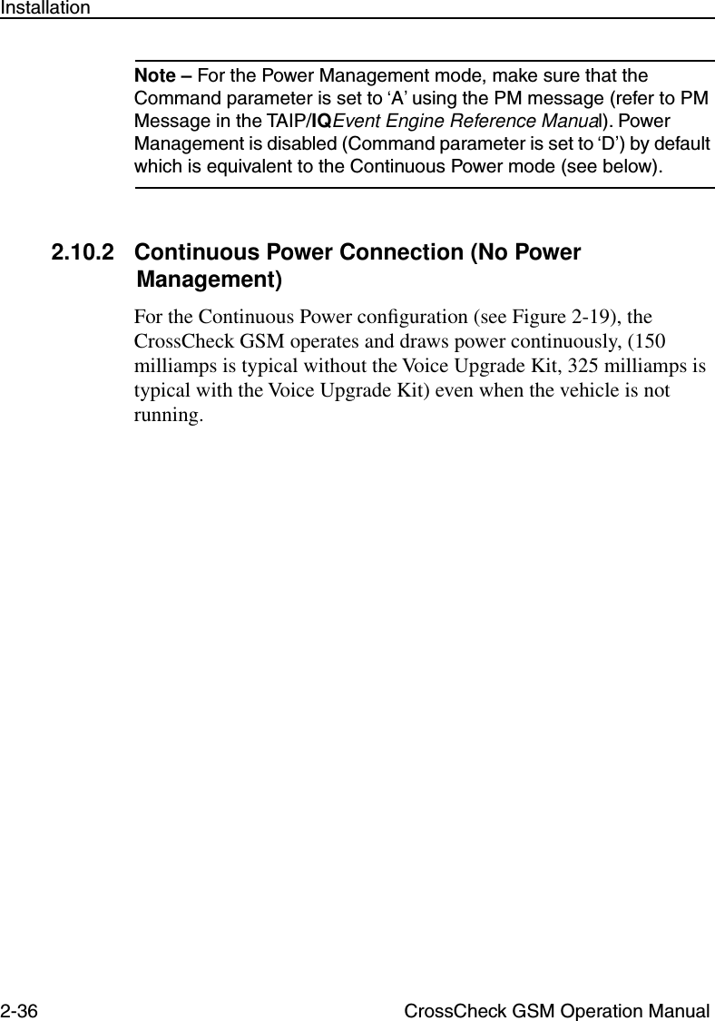 2-36 CrossCheck GSM Operation ManualInstallationNote – For the Power Management mode, make sure that the Command parameter is set to ‘A’ using the PM message (refer to PM Message in the TAIP/IQEvent Engine Reference Manual). Power Management is disabled (Command parameter is set to ‘D’) by default which is equivalent to the Continuous Power mode (see below).2.10.2 Continuous Power Connection (No Power Management)For the Continuous Power conﬁguration (see Figure 2-19), the CrossCheck GSM operates and draws power continuously, (150 milliamps is typical without the Voice Upgrade Kit, 325 milliamps is typical with the Voice Upgrade Kit) even when the vehicle is not running. 
