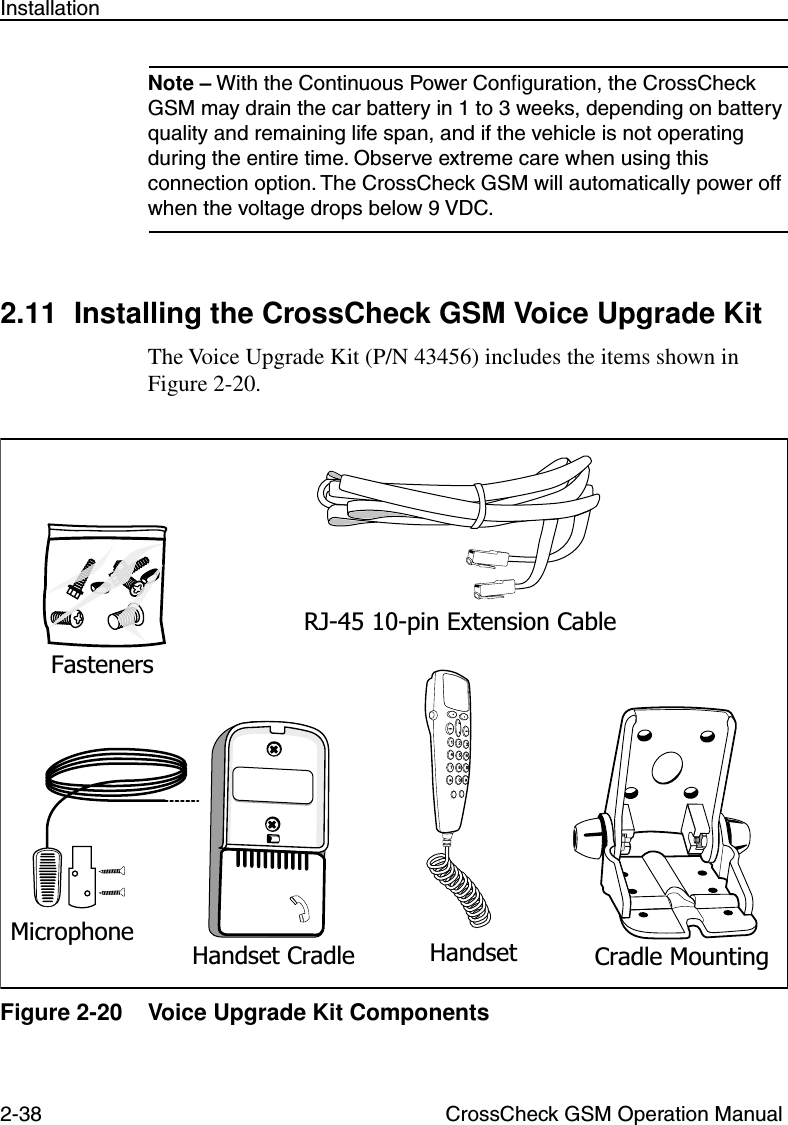 2-38 CrossCheck GSM Operation ManualInstallationNote – With the Continuous Power Conﬁguration, the CrossCheck GSM may drain the car battery in 1 to 3 weeks, depending on battery quality and remaining life span, and if the vehicle is not operating during the entire time. Observe extreme care when using this connection option. The CrossCheck GSM will automatically power off when the voltage drops below 9 VDC. 2.11 Installing the CrossCheck GSM Voice Upgrade KitThe Voice Upgrade Kit (P/N 43456) includes the items shown in Figure 2-20.Figure 2-20 Voice Upgrade Kit ComponentsFastenersRJ-45 10-pin Extension CableHandset Cradle Cradle MountingMicrophone Handset