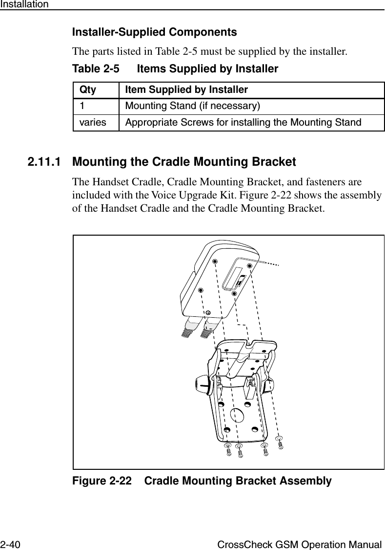 2-40 CrossCheck GSM Operation ManualInstallationInstaller-Supplied ComponentsThe parts listed in Table 2-5 must be supplied by the installer.2.11.1 Mounting the Cradle Mounting BracketThe Handset Cradle, Cradle Mounting Bracket, and fasteners are included with the Voice Upgrade Kit. Figure 2-22 shows the assembly of the Handset Cradle and the Cradle Mounting Bracket. Figure 2-22 Cradle Mounting Bracket AssemblyTable 2-5 Items Supplied by InstallerQty Item Supplied by Installer1 Mounting Stand (if necessary)varies Appropriate Screws for installing the Mounting Stand 