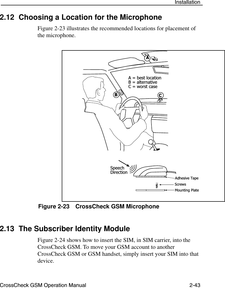 CrossCheck GSM Operation Manual 2-43 Installation2.12 Choosing a Location for the MicrophoneFigure 2-23 illustrates the recommended locations for placement of the microphone.Figure 2-23 CrossCheck GSM Microphone2.13 The Subscriber Identity ModuleFigure 2-24 shows how to insert the SIM, in SIM carrier, into the CrossCheck GSM. To move your GSM account to another   CrossCheck GSM or GSM handset, simply insert your SIM into that device.BACA = best locationB = alternativeC = worst caseSpeechDirectionAdhesive TapeScrewsMounting Plate