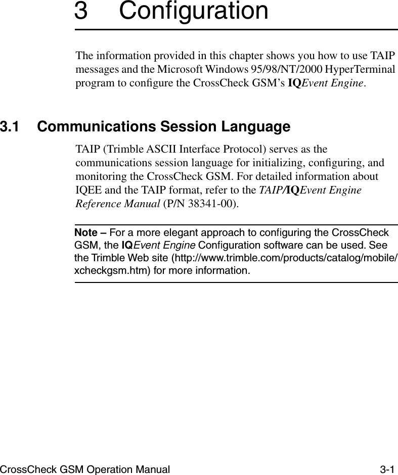 CrossCheck GSM Operation Manual 3-13 ConﬁgurationThe information provided in this chapter shows you how to use TAIP messages and the Microsoft Windows 95/98/NT/2000 HyperTerminal program to conﬁgure the CrossCheck GSM’s IQEvent Engine. 3.1 Communications Session Language TAIP (Trimble ASCII Interface Protocol) serves as the communications session language for initializing, conﬁguring, and monitoring the CrossCheck GSM. For detailed information about IQEE and the TAIP format, refer to the TAIP/IQEvent Engine Reference Manual (P/N 38341-00).Note – For a more elegant approach to conﬁguring the CrossCheck GSM, the IQEvent Engine Conﬁguration software can be used. See the Trimble Web site (http://www.trimble.com/products/catalog/mobile/xcheckgsm.htm) for more information. 