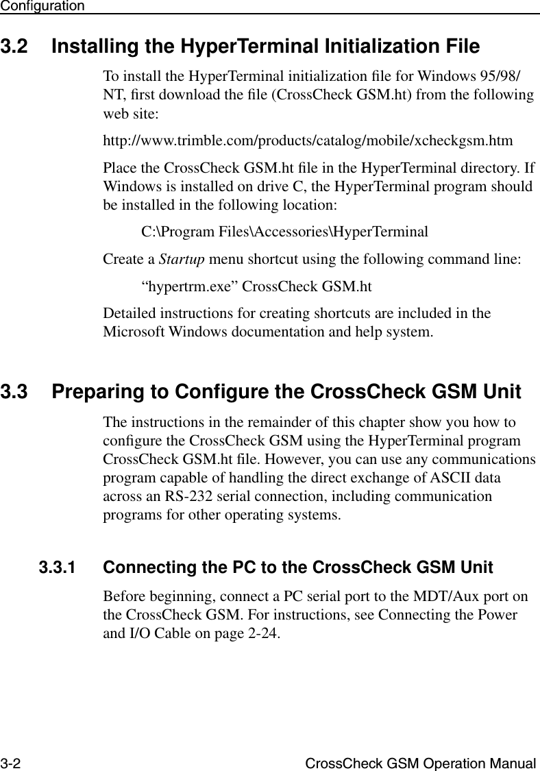 3-2 CrossCheck GSM Operation ManualConﬁguration3.2 Installing the HyperTerminal Initialization FileTo install the HyperTerminal initialization ﬁle for Windows 95/98/NT, ﬁrst download the ﬁle (CrossCheck GSM.ht) from the following web site:http://www.trimble.com/products/catalog/mobile/xcheckgsm.htmPlace the CrossCheck GSM.ht ﬁle in the HyperTerminal directory. If Windows is installed on drive C, the HyperTerminal program should be installed in the following location:C:\Program Files\Accessories\HyperTerminalCreate a Startup menu shortcut using the following command line:“hypertrm.exe” CrossCheck GSM.htDetailed instructions for creating shortcuts are included in the Microsoft Windows documentation and help system.3.3 Preparing to Conﬁgure the CrossCheck GSM UnitThe instructions in the remainder of this chapter show you how to conﬁgure the CrossCheck GSM using the HyperTerminal program CrossCheck GSM.ht file. However, you can use any communications program capable of handling the direct exchange of ASCII data across an RS-232 serial connection, including communication programs for other operating systems. 3.3.1 Connecting the PC to the CrossCheck GSM UnitBefore beginning, connect a PC serial port to the MDT/Aux port on the CrossCheck GSM. For instructions, see Connecting the Power and I/O Cable on page 2-24.
