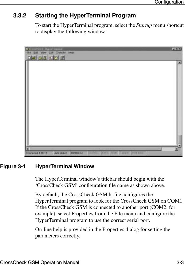 CrossCheck GSM Operation Manual 3-3 Conﬁguration3.3.2 Starting the HyperTerminal ProgramTo start the HyperTerminal program, select the Startup menu shortcut to display the following window: Figure 3-1 HyperTerminal WindowThe HyperTerminal window’s titlebar should begin with the ‘CrossCheck GSM’ conﬁguration ﬁle name as shown above. By default, the CrossCheck GSM.ht file conﬁgures the HyperTerminal program to look for the CrossCheck GSM on COM1. If the CrossCheck GSM is connected to another port (COM2, for example), select Properties from the File menu and conﬁgure the HyperTerminal program to use the correct serial port. On-line help is provided in the Properties dialog for setting the parameters correctly. 