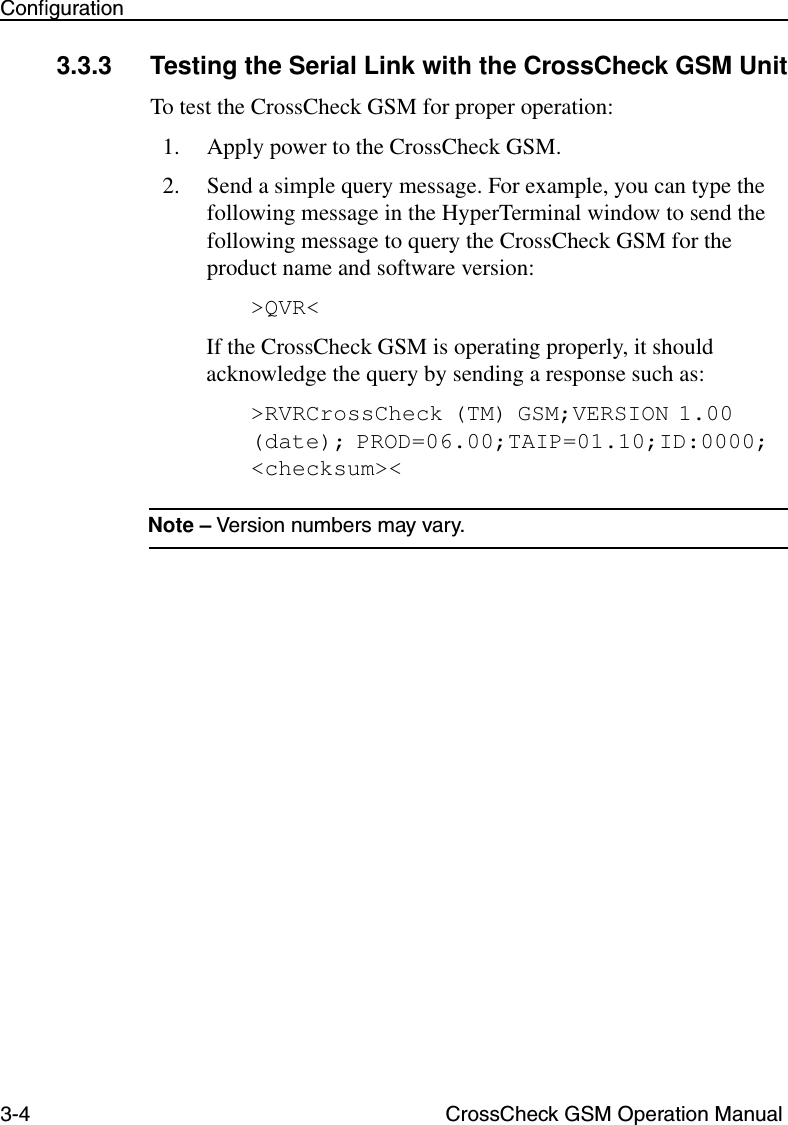 3-4 CrossCheck GSM Operation ManualConﬁguration3.3.3 Testing the Serial Link with the CrossCheck GSM UnitTo test the CrossCheck GSM for proper operation:1. Apply power to the CrossCheck GSM. 2. Send a simple query message. For example, you can type the following message in the HyperTerminal window to send the following message to query the CrossCheck GSM for the product name and software version:&gt;QVR&lt;If the CrossCheck GSM is operating properly, it should acknowledge the query by sending a response such as:&gt;RVRCrossCheck (TM) GSM;VERSION 1.00(date); PROD=06.00;TAIP=01.10;ID:0000;&lt;checksum&gt;&lt; Note – Version numbers may vary.