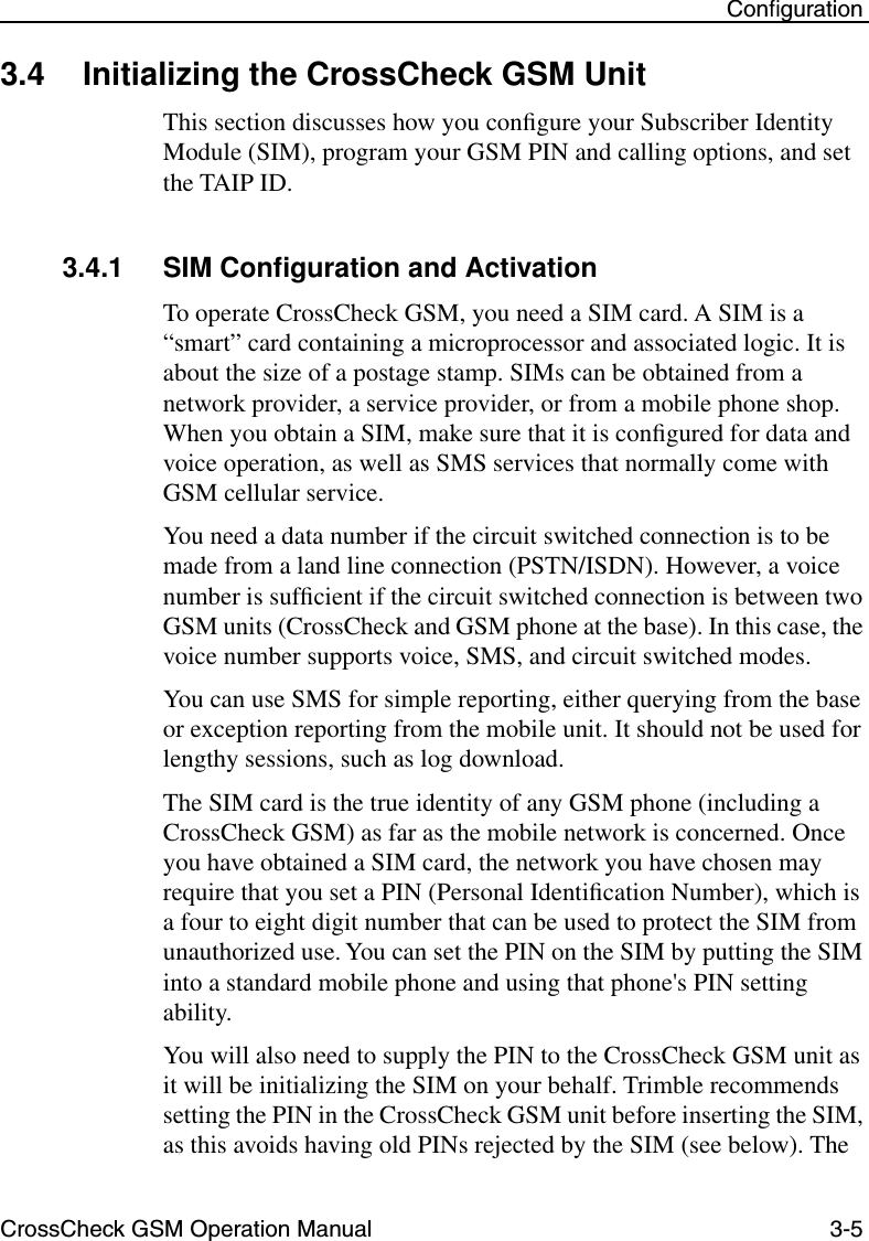 CrossCheck GSM Operation Manual 3-5 Conﬁguration3.4 Initializing the CrossCheck GSM Unit This section discusses how you conﬁgure your Subscriber Identity Module (SIM), program your GSM PIN and calling options, and set the TAIP ID.3.4.1 SIM Conﬁguration and ActivationTo operate CrossCheck GSM, you need a SIM card. A SIM is a “smart” card containing a microprocessor and associated logic. It is about the size of a postage stamp. SIMs can be obtained from a network provider, a service provider, or from a mobile phone shop. When you obtain a SIM, make sure that it is conﬁgured for data and voice operation, as well as SMS services that normally come with GSM cellular service.You need a data number if the circuit switched connection is to be made from a land line connection (PSTN/ISDN). However, a voice number is sufﬁcient if the circuit switched connection is between two GSM units (CrossCheck and GSM phone at the base). In this case, the voice number supports voice, SMS, and circuit switched modes.You can use SMS for simple reporting, either querying from the base or exception reporting from the mobile unit. It should not be used for lengthy sessions, such as log download.The SIM card is the true identity of any GSM phone (including a CrossCheck GSM) as far as the mobile network is concerned. Once you have obtained a SIM card, the network you have chosen may require that you set a PIN (Personal Identiﬁcation Number), which is a four to eight digit number that can be used to protect the SIM from unauthorized use. You can set the PIN on the SIM by putting the SIM into a standard mobile phone and using that phone&apos;s PIN setting ability. You will also need to supply the PIN to the CrossCheck GSM unit as it will be initializing the SIM on your behalf. Trimble recommends setting the PIN in the CrossCheck GSM unit before inserting the SIM, as this avoids having old PINs rejected by the SIM (see below). The 