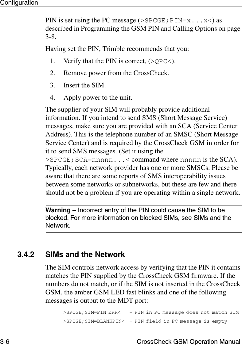 3-6 CrossCheck GSM Operation ManualConﬁgurationPIN is set using the PC message (&gt;SPCGE;PIN=x...x&lt;) as described in Programming the GSM PIN and Calling Options on page 3-8. Having set the PIN, Trimble recommends that you:1. Verify that the PIN is correct, (&gt;QPC&lt;). 2. Remove power from the CrossCheck.3. Insert the SIM.4. Apply power to the unit.The supplier of your SIM will probably provide additional information. If you intend to send SMS (Short Message Service) messages, make sure you are provided with an SCA (Service Center Address). This is the telephone number of an SMSC (Short Message Service Center) and is required by the CrossCheck GSM in order for it to send SMS messages. (Set it using the &gt;SPCGE;SCA=nnnnn...&lt; command where nnnnn is the SCA). Typically, each network provider has one or more SMSCs. Please be aware that there are some reports of SMS interoperability issues between some networks or subnetworks, but these are few and there should not be a problem if you are operating within a single network.Warning – Incorrect entry of the PIN could cause the SIM to be blocked. For more information on blocked SIMs, see SIMs and the Network.3.4.2 SIMs and the NetworkThe SIM controls network access by verifying that the PIN it contains matches the PIN supplied by the CrossCheck GSM ﬁrmware. If the numbers do not match, or if the SIM is not inserted in the CrossCheck GSM, the amber GSM LED fast blinks and one of the following messages is output to the MDT port:&gt;SPCGE;SIM=PIN ERR&lt; - PIN in PC message does not match SIM&gt;SPCGE;SIM=BLANKPIN&lt; - PIN field in PC message is empty